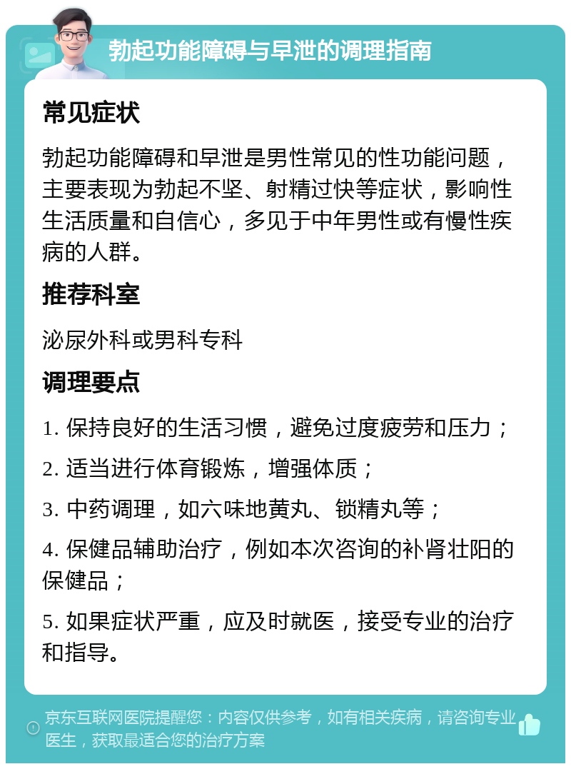 勃起功能障碍与早泄的调理指南 常见症状 勃起功能障碍和早泄是男性常见的性功能问题，主要表现为勃起不坚、射精过快等症状，影响性生活质量和自信心，多见于中年男性或有慢性疾病的人群。 推荐科室 泌尿外科或男科专科 调理要点 1. 保持良好的生活习惯，避免过度疲劳和压力； 2. 适当进行体育锻炼，增强体质； 3. 中药调理，如六味地黄丸、锁精丸等； 4. 保健品辅助治疗，例如本次咨询的补肾壮阳的保健品； 5. 如果症状严重，应及时就医，接受专业的治疗和指导。