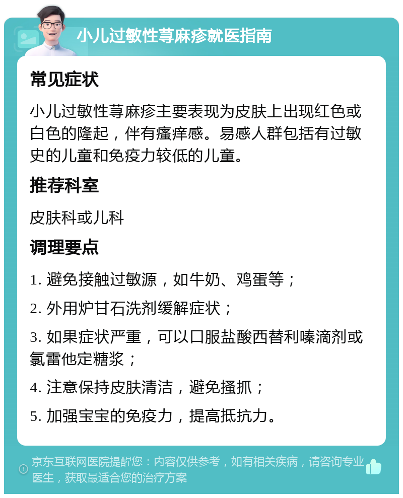 小儿过敏性荨麻疹就医指南 常见症状 小儿过敏性荨麻疹主要表现为皮肤上出现红色或白色的隆起，伴有瘙痒感。易感人群包括有过敏史的儿童和免疫力较低的儿童。 推荐科室 皮肤科或儿科 调理要点 1. 避免接触过敏源，如牛奶、鸡蛋等； 2. 外用炉甘石洗剂缓解症状； 3. 如果症状严重，可以口服盐酸西替利嗪滴剂或氯雷他定糖浆； 4. 注意保持皮肤清洁，避免搔抓； 5. 加强宝宝的免疫力，提高抵抗力。