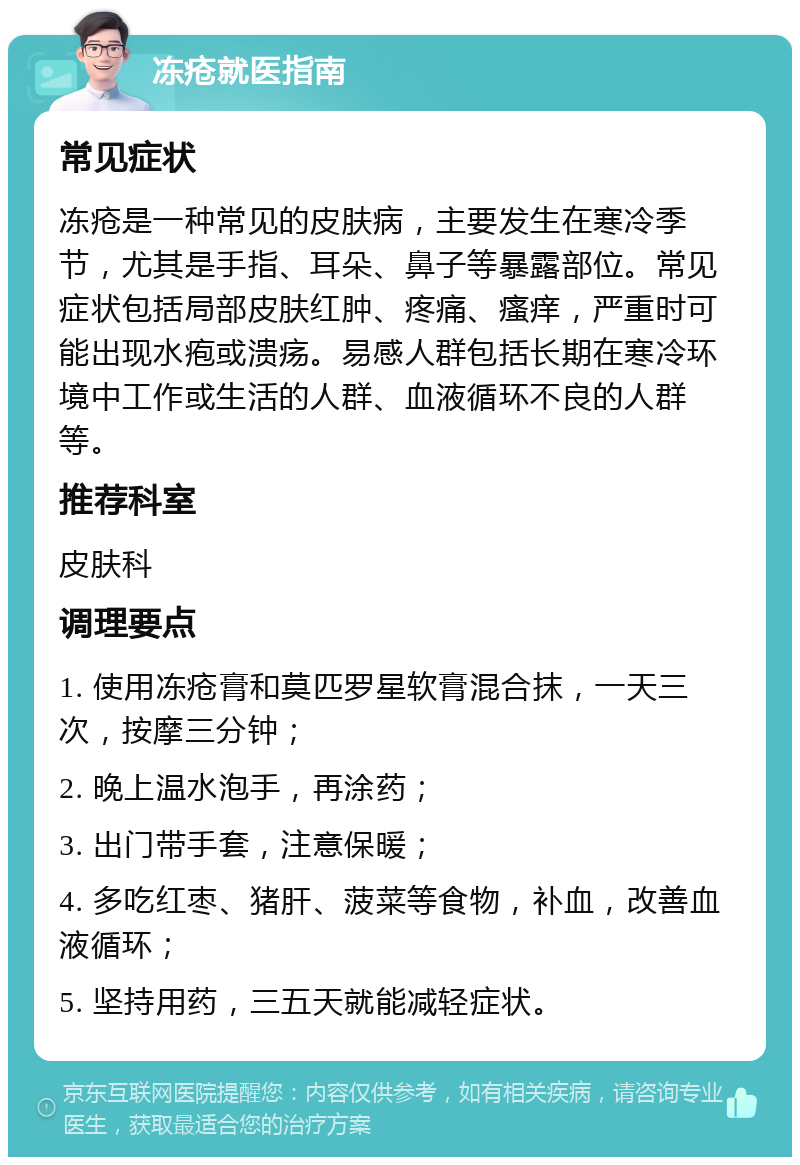 冻疮就医指南 常见症状 冻疮是一种常见的皮肤病，主要发生在寒冷季节，尤其是手指、耳朵、鼻子等暴露部位。常见症状包括局部皮肤红肿、疼痛、瘙痒，严重时可能出现水疱或溃疡。易感人群包括长期在寒冷环境中工作或生活的人群、血液循环不良的人群等。 推荐科室 皮肤科 调理要点 1. 使用冻疮膏和莫匹罗星软膏混合抹，一天三次，按摩三分钟； 2. 晚上温水泡手，再涂药； 3. 出门带手套，注意保暖； 4. 多吃红枣、猪肝、菠菜等食物，补血，改善血液循环； 5. 坚持用药，三五天就能减轻症状。