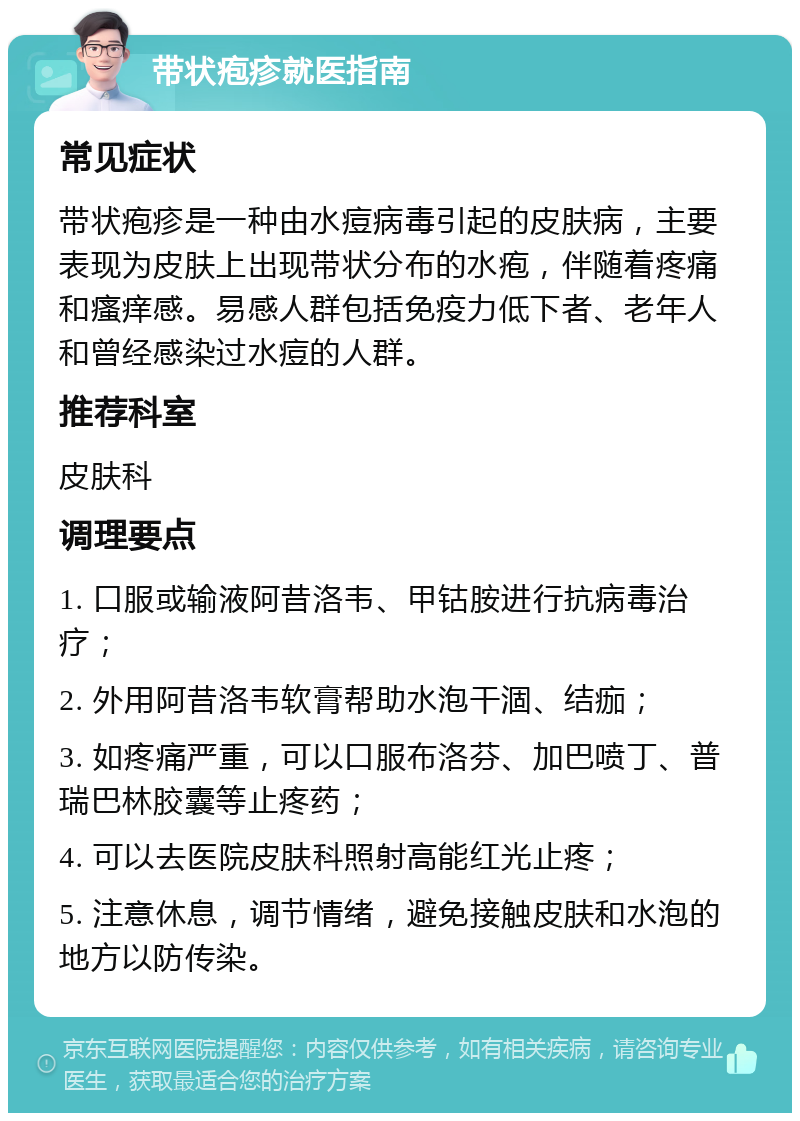 带状疱疹就医指南 常见症状 带状疱疹是一种由水痘病毒引起的皮肤病，主要表现为皮肤上出现带状分布的水疱，伴随着疼痛和瘙痒感。易感人群包括免疫力低下者、老年人和曾经感染过水痘的人群。 推荐科室 皮肤科 调理要点 1. 口服或输液阿昔洛韦、甲钴胺进行抗病毒治疗； 2. 外用阿昔洛韦软膏帮助水泡干涸、结痂； 3. 如疼痛严重，可以口服布洛芬、加巴喷丁、普瑞巴林胶囊等止疼药； 4. 可以去医院皮肤科照射高能红光止疼； 5. 注意休息，调节情绪，避免接触皮肤和水泡的地方以防传染。