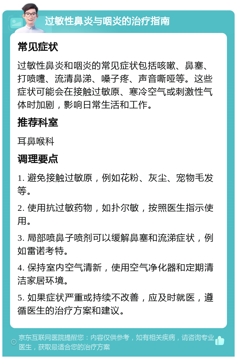 过敏性鼻炎与咽炎的治疗指南 常见症状 过敏性鼻炎和咽炎的常见症状包括咳嗽、鼻塞、打喷嚏、流清鼻涕、嗓子疼、声音嘶哑等。这些症状可能会在接触过敏原、寒冷空气或刺激性气体时加剧，影响日常生活和工作。 推荐科室 耳鼻喉科 调理要点 1. 避免接触过敏原，例如花粉、灰尘、宠物毛发等。 2. 使用抗过敏药物，如扑尔敏，按照医生指示使用。 3. 局部喷鼻子喷剂可以缓解鼻塞和流涕症状，例如雷诺考特。 4. 保持室内空气清新，使用空气净化器和定期清洁家居环境。 5. 如果症状严重或持续不改善，应及时就医，遵循医生的治疗方案和建议。