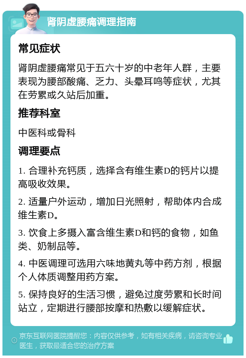 肾阴虚腰痛调理指南 常见症状 肾阴虚腰痛常见于五六十岁的中老年人群，主要表现为腰部酸痛、乏力、头晕耳鸣等症状，尤其在劳累或久站后加重。 推荐科室 中医科或骨科 调理要点 1. 合理补充钙质，选择含有维生素D的钙片以提高吸收效果。 2. 适量户外运动，增加日光照射，帮助体内合成维生素D。 3. 饮食上多摄入富含维生素D和钙的食物，如鱼类、奶制品等。 4. 中医调理可选用六味地黄丸等中药方剂，根据个人体质调整用药方案。 5. 保持良好的生活习惯，避免过度劳累和长时间站立，定期进行腰部按摩和热敷以缓解症状。