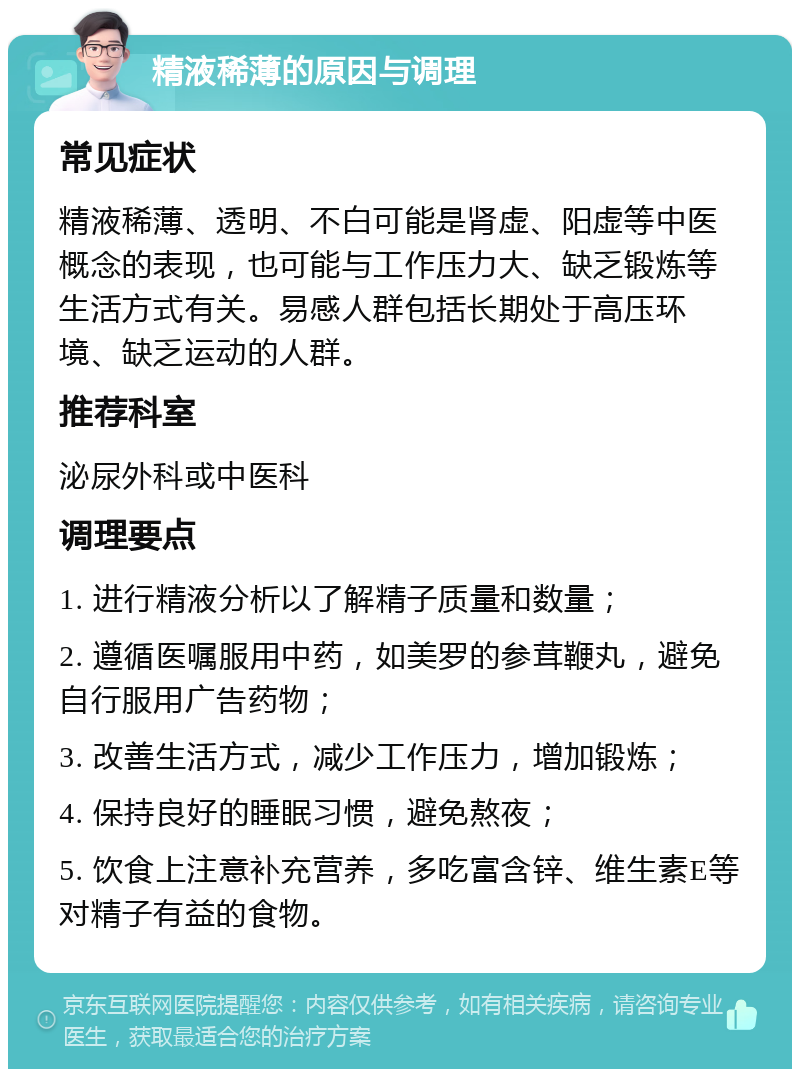 精液稀薄的原因与调理 常见症状 精液稀薄、透明、不白可能是肾虚、阳虚等中医概念的表现，也可能与工作压力大、缺乏锻炼等生活方式有关。易感人群包括长期处于高压环境、缺乏运动的人群。 推荐科室 泌尿外科或中医科 调理要点 1. 进行精液分析以了解精子质量和数量； 2. 遵循医嘱服用中药，如美罗的参茸鞭丸，避免自行服用广告药物； 3. 改善生活方式，减少工作压力，增加锻炼； 4. 保持良好的睡眠习惯，避免熬夜； 5. 饮食上注意补充营养，多吃富含锌、维生素E等对精子有益的食物。