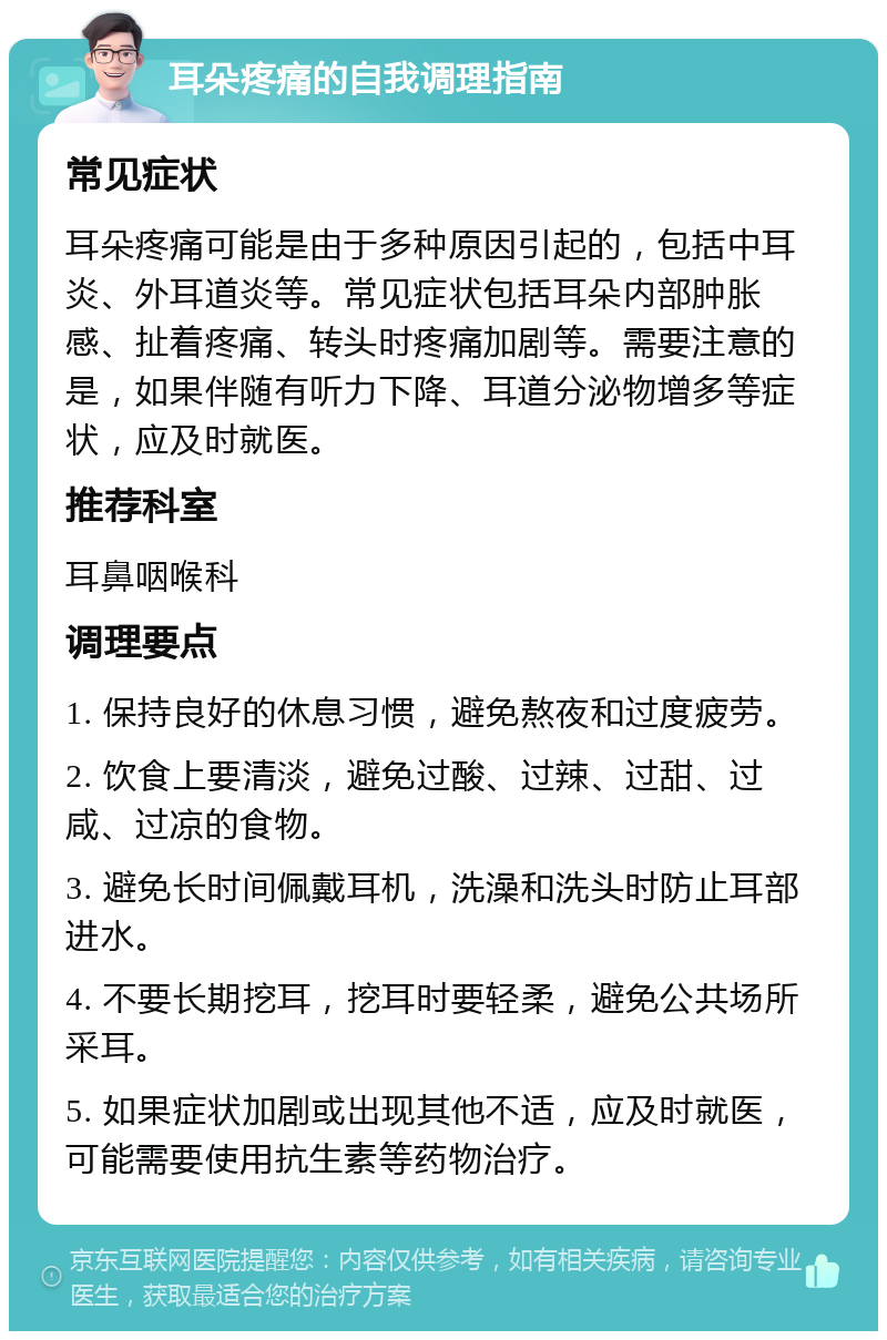 耳朵疼痛的自我调理指南 常见症状 耳朵疼痛可能是由于多种原因引起的，包括中耳炎、外耳道炎等。常见症状包括耳朵内部肿胀感、扯着疼痛、转头时疼痛加剧等。需要注意的是，如果伴随有听力下降、耳道分泌物增多等症状，应及时就医。 推荐科室 耳鼻咽喉科 调理要点 1. 保持良好的休息习惯，避免熬夜和过度疲劳。 2. 饮食上要清淡，避免过酸、过辣、过甜、过咸、过凉的食物。 3. 避免长时间佩戴耳机，洗澡和洗头时防止耳部进水。 4. 不要长期挖耳，挖耳时要轻柔，避免公共场所采耳。 5. 如果症状加剧或出现其他不适，应及时就医，可能需要使用抗生素等药物治疗。