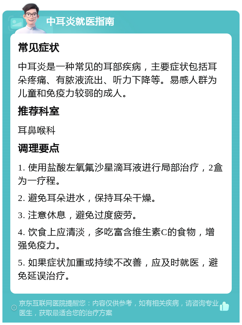 中耳炎就医指南 常见症状 中耳炎是一种常见的耳部疾病，主要症状包括耳朵疼痛、有脓液流出、听力下降等。易感人群为儿童和免疫力较弱的成人。 推荐科室 耳鼻喉科 调理要点 1. 使用盐酸左氧氟沙星滴耳液进行局部治疗，2盒为一疗程。 2. 避免耳朵进水，保持耳朵干燥。 3. 注意休息，避免过度疲劳。 4. 饮食上应清淡，多吃富含维生素C的食物，增强免疫力。 5. 如果症状加重或持续不改善，应及时就医，避免延误治疗。