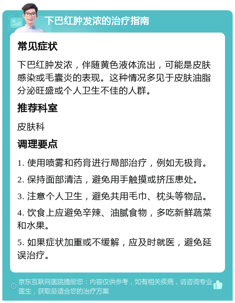 下巴红肿发浓的治疗指南 常见症状 下巴红肿发浓，伴随黄色液体流出，可能是皮肤感染或毛囊炎的表现。这种情况多见于皮肤油脂分泌旺盛或个人卫生不佳的人群。 推荐科室 皮肤科 调理要点 1. 使用喷雾和药膏进行局部治疗，例如无极膏。 2. 保持面部清洁，避免用手触摸或挤压患处。 3. 注意个人卫生，避免共用毛巾、枕头等物品。 4. 饮食上应避免辛辣、油腻食物，多吃新鲜蔬菜和水果。 5. 如果症状加重或不缓解，应及时就医，避免延误治疗。