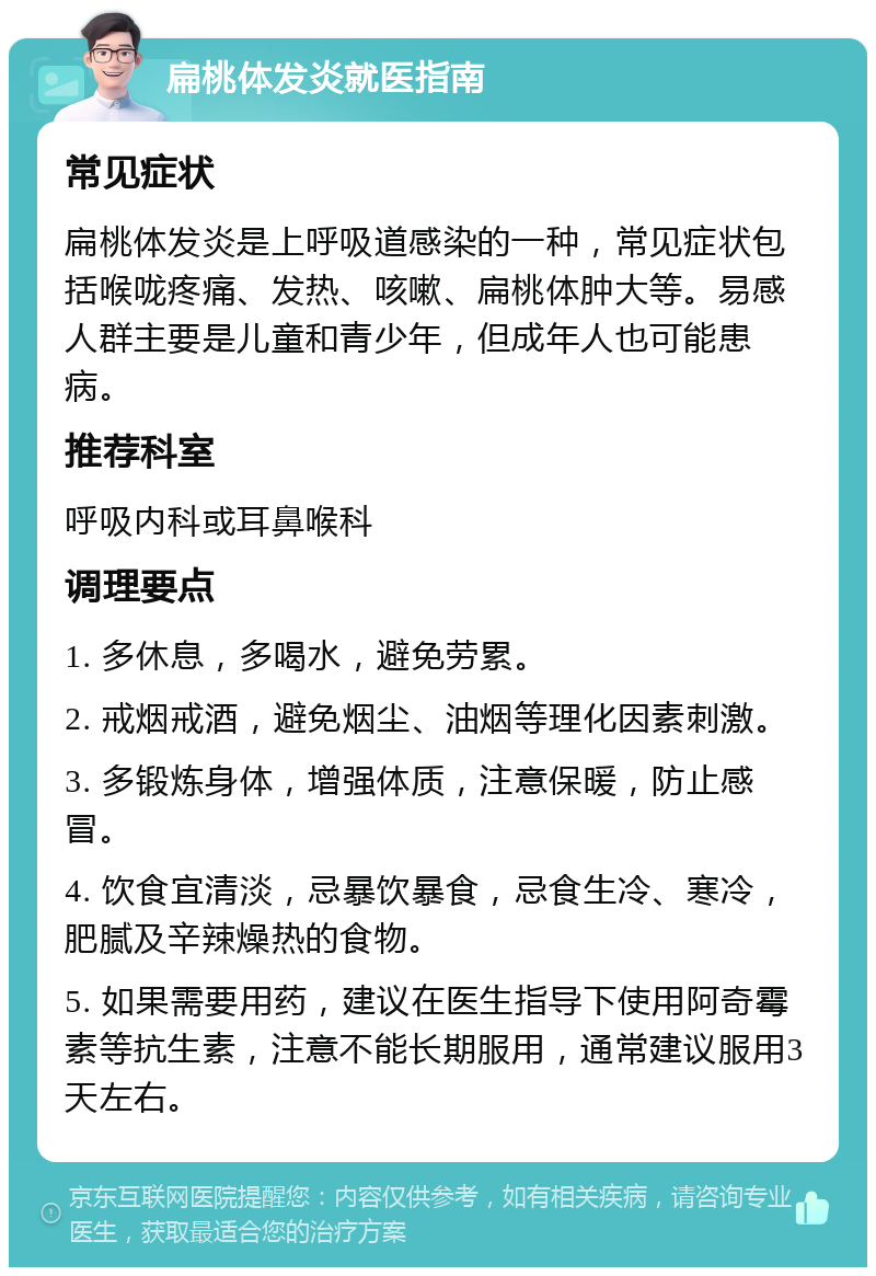 扁桃体发炎就医指南 常见症状 扁桃体发炎是上呼吸道感染的一种，常见症状包括喉咙疼痛、发热、咳嗽、扁桃体肿大等。易感人群主要是儿童和青少年，但成年人也可能患病。 推荐科室 呼吸内科或耳鼻喉科 调理要点 1. 多休息，多喝水，避免劳累。 2. 戒烟戒酒，避免烟尘、油烟等理化因素刺激。 3. 多锻炼身体，增强体质，注意保暖，防止感冒。 4. 饮食宜清淡，忌暴饮暴食，忌食生冷、寒冷，肥腻及辛辣燥热的食物。 5. 如果需要用药，建议在医生指导下使用阿奇霉素等抗生素，注意不能长期服用，通常建议服用3天左右。