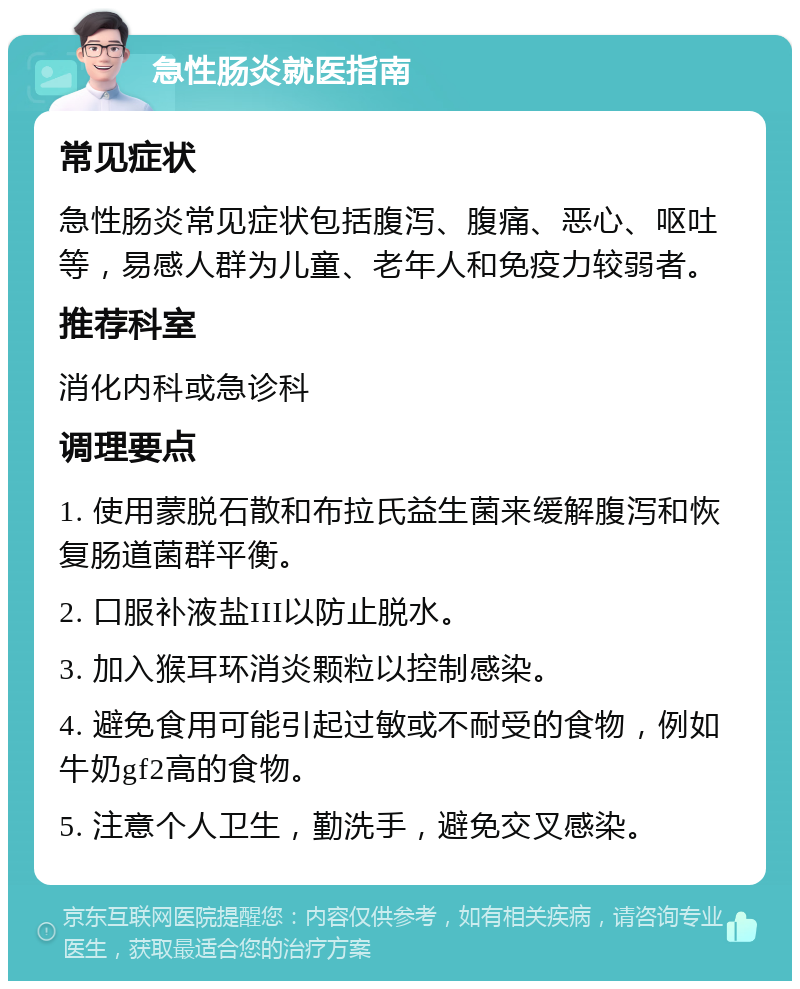 急性肠炎就医指南 常见症状 急性肠炎常见症状包括腹泻、腹痛、恶心、呕吐等，易感人群为儿童、老年人和免疫力较弱者。 推荐科室 消化内科或急诊科 调理要点 1. 使用蒙脱石散和布拉氏益生菌来缓解腹泻和恢复肠道菌群平衡。 2. 口服补液盐III以防止脱水。 3. 加入猴耳环消炎颗粒以控制感染。 4. 避免食用可能引起过敏或不耐受的食物，例如牛奶gf2高的食物。 5. 注意个人卫生，勤洗手，避免交叉感染。