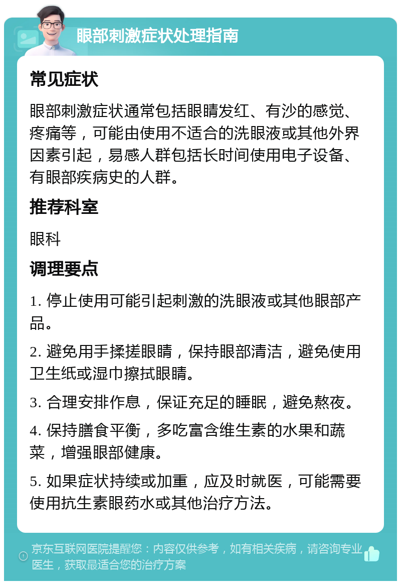 眼部刺激症状处理指南 常见症状 眼部刺激症状通常包括眼睛发红、有沙的感觉、疼痛等，可能由使用不适合的洗眼液或其他外界因素引起，易感人群包括长时间使用电子设备、有眼部疾病史的人群。 推荐科室 眼科 调理要点 1. 停止使用可能引起刺激的洗眼液或其他眼部产品。 2. 避免用手揉搓眼睛，保持眼部清洁，避免使用卫生纸或湿巾擦拭眼睛。 3. 合理安排作息，保证充足的睡眠，避免熬夜。 4. 保持膳食平衡，多吃富含维生素的水果和蔬菜，增强眼部健康。 5. 如果症状持续或加重，应及时就医，可能需要使用抗生素眼药水或其他治疗方法。