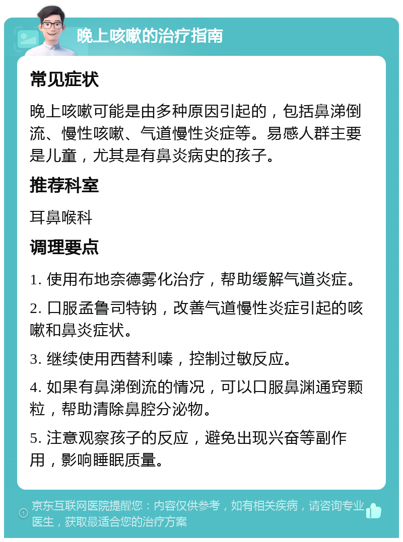 晚上咳嗽的治疗指南 常见症状 晚上咳嗽可能是由多种原因引起的，包括鼻涕倒流、慢性咳嗽、气道慢性炎症等。易感人群主要是儿童，尤其是有鼻炎病史的孩子。 推荐科室 耳鼻喉科 调理要点 1. 使用布地奈德雾化治疗，帮助缓解气道炎症。 2. 口服孟鲁司特钠，改善气道慢性炎症引起的咳嗽和鼻炎症状。 3. 继续使用西替利嗪，控制过敏反应。 4. 如果有鼻涕倒流的情况，可以口服鼻渊通窍颗粒，帮助清除鼻腔分泌物。 5. 注意观察孩子的反应，避免出现兴奋等副作用，影响睡眠质量。