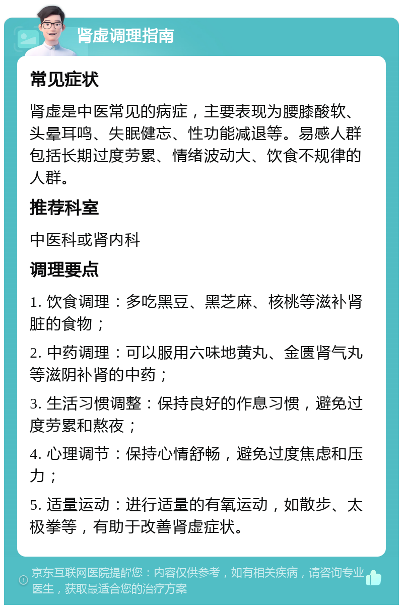 肾虚调理指南 常见症状 肾虚是中医常见的病症，主要表现为腰膝酸软、头晕耳鸣、失眠健忘、性功能减退等。易感人群包括长期过度劳累、情绪波动大、饮食不规律的人群。 推荐科室 中医科或肾内科 调理要点 1. 饮食调理：多吃黑豆、黑芝麻、核桃等滋补肾脏的食物； 2. 中药调理：可以服用六味地黄丸、金匮肾气丸等滋阴补肾的中药； 3. 生活习惯调整：保持良好的作息习惯，避免过度劳累和熬夜； 4. 心理调节：保持心情舒畅，避免过度焦虑和压力； 5. 适量运动：进行适量的有氧运动，如散步、太极拳等，有助于改善肾虚症状。