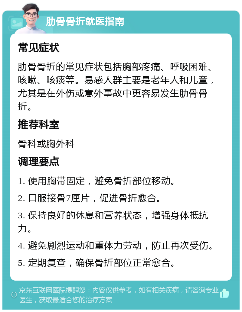 肋骨骨折就医指南 常见症状 肋骨骨折的常见症状包括胸部疼痛、呼吸困难、咳嗽、咳痰等。易感人群主要是老年人和儿童，尤其是在外伤或意外事故中更容易发生肋骨骨折。 推荐科室 骨科或胸外科 调理要点 1. 使用胸带固定，避免骨折部位移动。 2. 口服接骨7厘片，促进骨折愈合。 3. 保持良好的休息和营养状态，增强身体抵抗力。 4. 避免剧烈运动和重体力劳动，防止再次受伤。 5. 定期复查，确保骨折部位正常愈合。