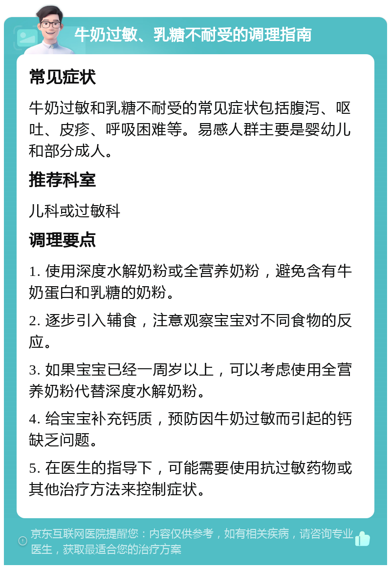 牛奶过敏、乳糖不耐受的调理指南 常见症状 牛奶过敏和乳糖不耐受的常见症状包括腹泻、呕吐、皮疹、呼吸困难等。易感人群主要是婴幼儿和部分成人。 推荐科室 儿科或过敏科 调理要点 1. 使用深度水解奶粉或全营养奶粉，避免含有牛奶蛋白和乳糖的奶粉。 2. 逐步引入辅食，注意观察宝宝对不同食物的反应。 3. 如果宝宝已经一周岁以上，可以考虑使用全营养奶粉代替深度水解奶粉。 4. 给宝宝补充钙质，预防因牛奶过敏而引起的钙缺乏问题。 5. 在医生的指导下，可能需要使用抗过敏药物或其他治疗方法来控制症状。