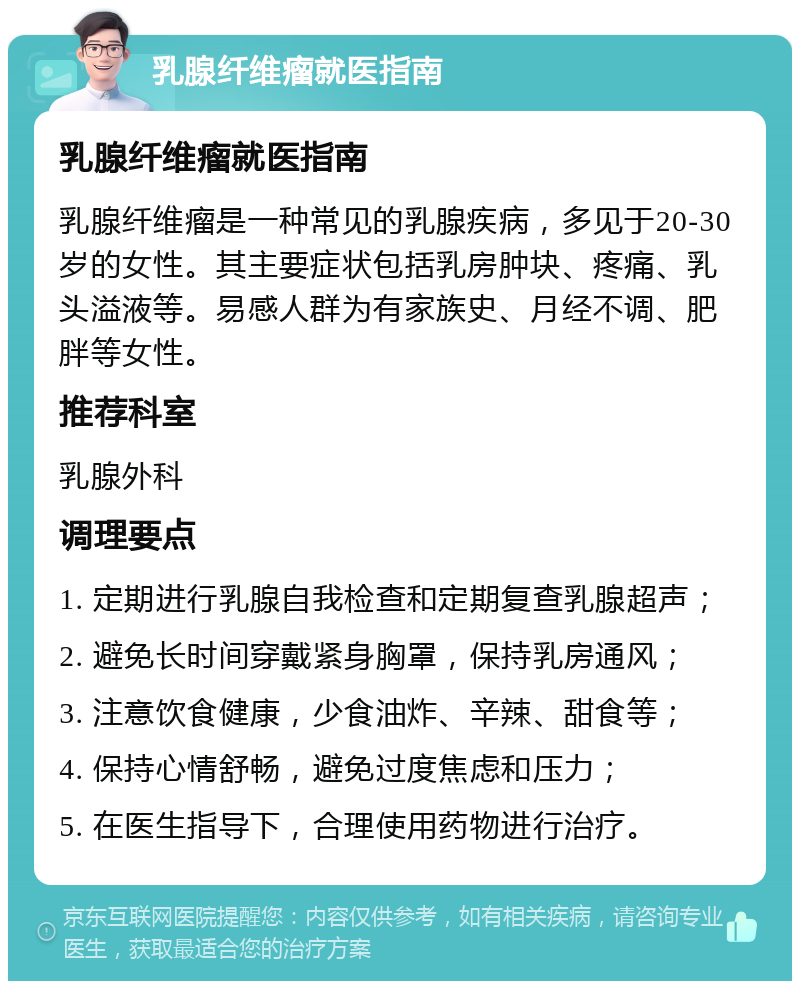 乳腺纤维瘤就医指南 乳腺纤维瘤就医指南 乳腺纤维瘤是一种常见的乳腺疾病，多见于20-30岁的女性。其主要症状包括乳房肿块、疼痛、乳头溢液等。易感人群为有家族史、月经不调、肥胖等女性。 推荐科室 乳腺外科 调理要点 1. 定期进行乳腺自我检查和定期复查乳腺超声； 2. 避免长时间穿戴紧身胸罩，保持乳房通风； 3. 注意饮食健康，少食油炸、辛辣、甜食等； 4. 保持心情舒畅，避免过度焦虑和压力； 5. 在医生指导下，合理使用药物进行治疗。