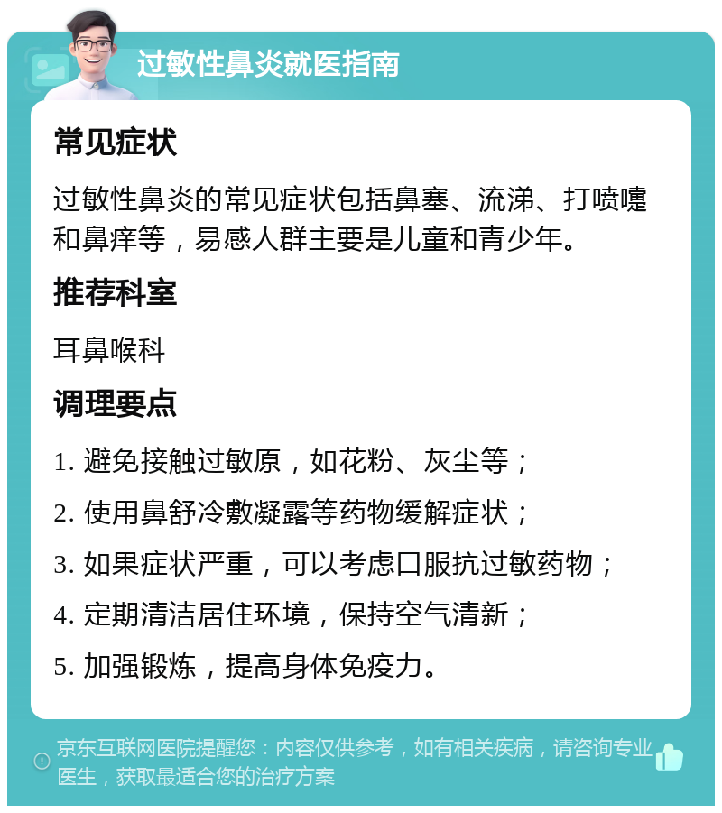 过敏性鼻炎就医指南 常见症状 过敏性鼻炎的常见症状包括鼻塞、流涕、打喷嚏和鼻痒等，易感人群主要是儿童和青少年。 推荐科室 耳鼻喉科 调理要点 1. 避免接触过敏原，如花粉、灰尘等； 2. 使用鼻舒冷敷凝露等药物缓解症状； 3. 如果症状严重，可以考虑口服抗过敏药物； 4. 定期清洁居住环境，保持空气清新； 5. 加强锻炼，提高身体免疫力。