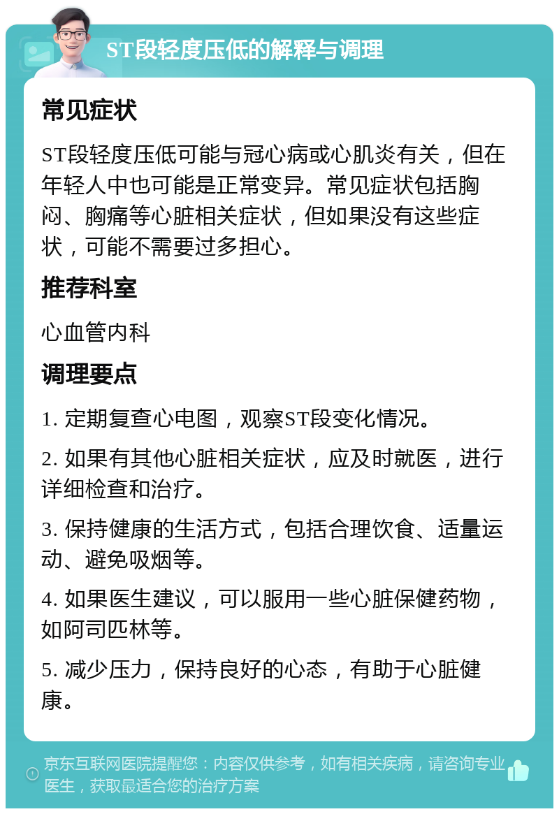 ST段轻度压低的解释与调理 常见症状 ST段轻度压低可能与冠心病或心肌炎有关，但在年轻人中也可能是正常变异。常见症状包括胸闷、胸痛等心脏相关症状，但如果没有这些症状，可能不需要过多担心。 推荐科室 心血管内科 调理要点 1. 定期复查心电图，观察ST段变化情况。 2. 如果有其他心脏相关症状，应及时就医，进行详细检查和治疗。 3. 保持健康的生活方式，包括合理饮食、适量运动、避免吸烟等。 4. 如果医生建议，可以服用一些心脏保健药物，如阿司匹林等。 5. 减少压力，保持良好的心态，有助于心脏健康。