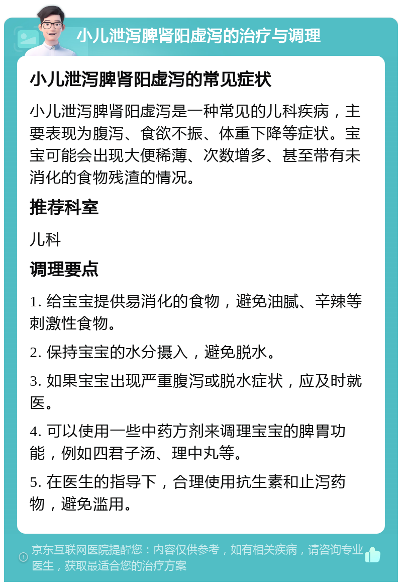 小儿泄泻脾肾阳虚泻的治疗与调理 小儿泄泻脾肾阳虚泻的常见症状 小儿泄泻脾肾阳虚泻是一种常见的儿科疾病，主要表现为腹泻、食欲不振、体重下降等症状。宝宝可能会出现大便稀薄、次数增多、甚至带有未消化的食物残渣的情况。 推荐科室 儿科 调理要点 1. 给宝宝提供易消化的食物，避免油腻、辛辣等刺激性食物。 2. 保持宝宝的水分摄入，避免脱水。 3. 如果宝宝出现严重腹泻或脱水症状，应及时就医。 4. 可以使用一些中药方剂来调理宝宝的脾胃功能，例如四君子汤、理中丸等。 5. 在医生的指导下，合理使用抗生素和止泻药物，避免滥用。