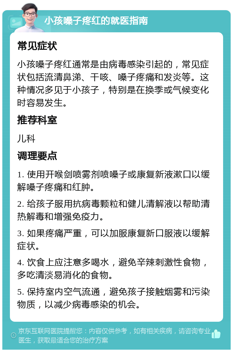 小孩嗓子疼红的就医指南 常见症状 小孩嗓子疼红通常是由病毒感染引起的，常见症状包括流清鼻涕、干咳、嗓子疼痛和发炎等。这种情况多见于小孩子，特别是在换季或气候变化时容易发生。 推荐科室 儿科 调理要点 1. 使用开喉剑喷雾剂喷嗓子或康复新液漱口以缓解嗓子疼痛和红肿。 2. 给孩子服用抗病毒颗粒和健儿清解液以帮助清热解毒和增强免疫力。 3. 如果疼痛严重，可以加服康复新口服液以缓解症状。 4. 饮食上应注意多喝水，避免辛辣刺激性食物，多吃清淡易消化的食物。 5. 保持室内空气流通，避免孩子接触烟雾和污染物质，以减少病毒感染的机会。