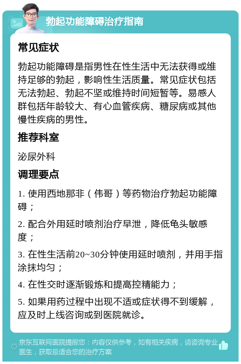 勃起功能障碍治疗指南 常见症状 勃起功能障碍是指男性在性生活中无法获得或维持足够的勃起，影响性生活质量。常见症状包括无法勃起、勃起不坚或维持时间短暂等。易感人群包括年龄较大、有心血管疾病、糖尿病或其他慢性疾病的男性。 推荐科室 泌尿外科 调理要点 1. 使用西地那非（伟哥）等药物治疗勃起功能障碍； 2. 配合外用延时喷剂治疗早泄，降低龟头敏感度； 3. 在性生活前20~30分钟使用延时喷剂，并用手指涂抹均匀； 4. 在性交时逐渐锻炼和提高控精能力； 5. 如果用药过程中出现不适或症状得不到缓解，应及时上线咨询或到医院就诊。