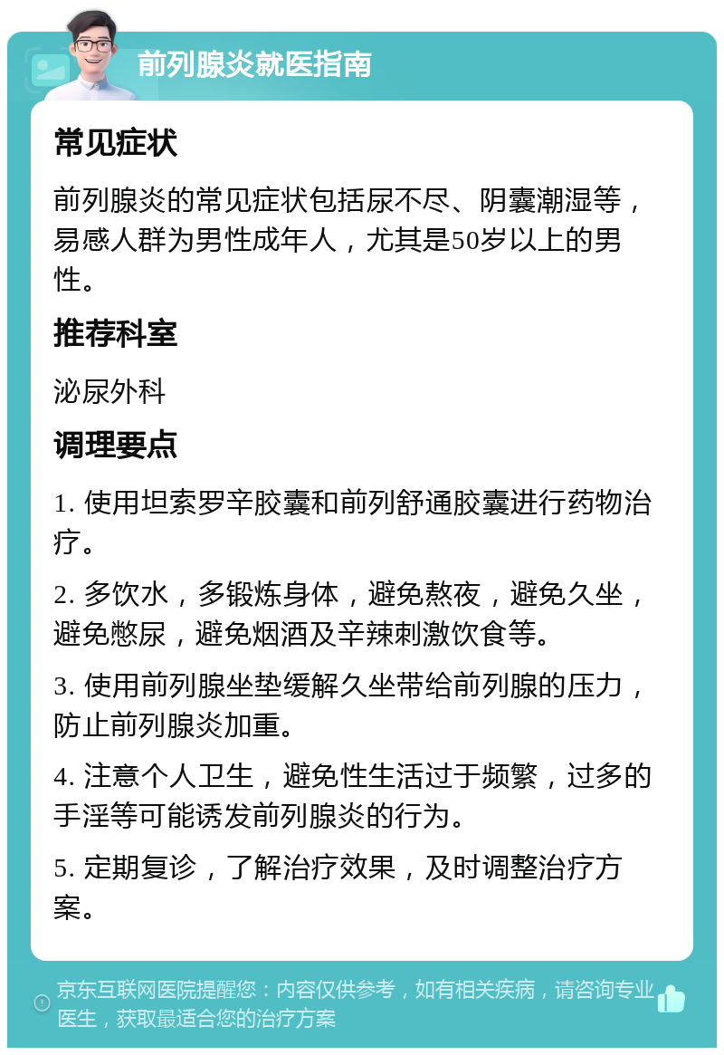 前列腺炎就医指南 常见症状 前列腺炎的常见症状包括尿不尽、阴囊潮湿等，易感人群为男性成年人，尤其是50岁以上的男性。 推荐科室 泌尿外科 调理要点 1. 使用坦索罗辛胶囊和前列舒通胶囊进行药物治疗。 2. 多饮水，多锻炼身体，避免熬夜，避免久坐，避免憋尿，避免烟酒及辛辣刺激饮食等。 3. 使用前列腺坐垫缓解久坐带给前列腺的压力，防止前列腺炎加重。 4. 注意个人卫生，避免性生活过于频繁，过多的手淫等可能诱发前列腺炎的行为。 5. 定期复诊，了解治疗效果，及时调整治疗方案。