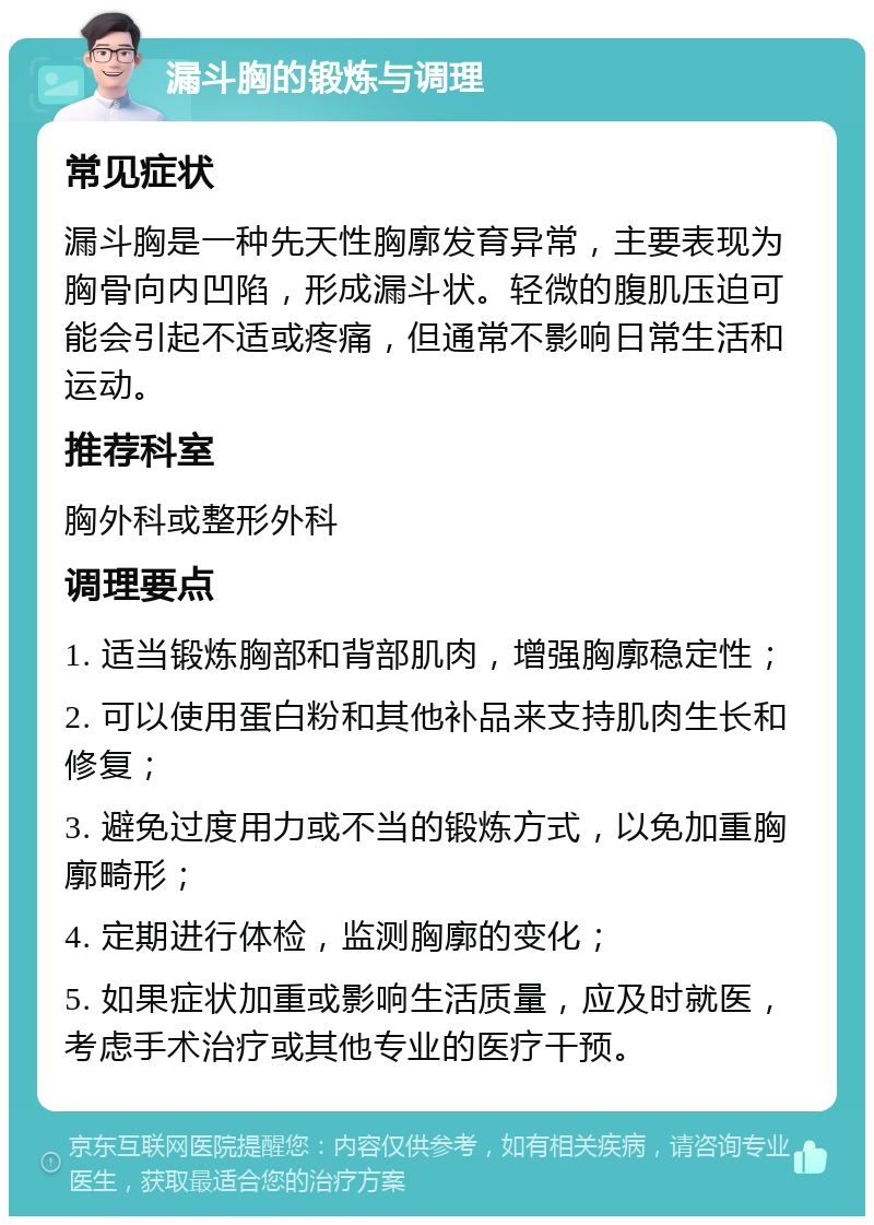 漏斗胸的锻炼与调理 常见症状 漏斗胸是一种先天性胸廓发育异常，主要表现为胸骨向内凹陷，形成漏斗状。轻微的腹肌压迫可能会引起不适或疼痛，但通常不影响日常生活和运动。 推荐科室 胸外科或整形外科 调理要点 1. 适当锻炼胸部和背部肌肉，增强胸廓稳定性； 2. 可以使用蛋白粉和其他补品来支持肌肉生长和修复； 3. 避免过度用力或不当的锻炼方式，以免加重胸廓畸形； 4. 定期进行体检，监测胸廓的变化； 5. 如果症状加重或影响生活质量，应及时就医，考虑手术治疗或其他专业的医疗干预。