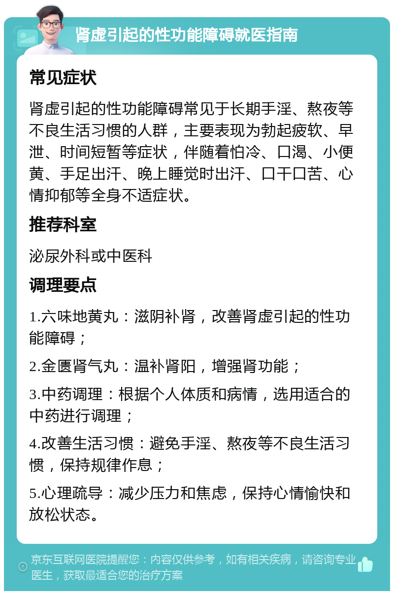 肾虚引起的性功能障碍就医指南 常见症状 肾虚引起的性功能障碍常见于长期手淫、熬夜等不良生活习惯的人群，主要表现为勃起疲软、早泄、时间短暂等症状，伴随着怕冷、口渴、小便黄、手足出汗、晚上睡觉时出汗、口干口苦、心情抑郁等全身不适症状。 推荐科室 泌尿外科或中医科 调理要点 1.六味地黄丸：滋阴补肾，改善肾虚引起的性功能障碍； 2.金匮肾气丸：温补肾阳，增强肾功能； 3.中药调理：根据个人体质和病情，选用适合的中药进行调理； 4.改善生活习惯：避免手淫、熬夜等不良生活习惯，保持规律作息； 5.心理疏导：减少压力和焦虑，保持心情愉快和放松状态。