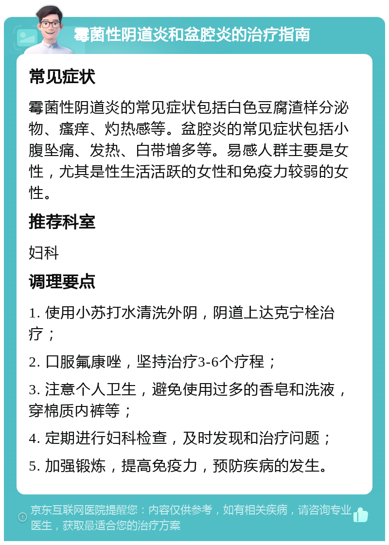 霉菌性阴道炎和盆腔炎的治疗指南 常见症状 霉菌性阴道炎的常见症状包括白色豆腐渣样分泌物、瘙痒、灼热感等。盆腔炎的常见症状包括小腹坠痛、发热、白带增多等。易感人群主要是女性，尤其是性生活活跃的女性和免疫力较弱的女性。 推荐科室 妇科 调理要点 1. 使用小苏打水清洗外阴，阴道上达克宁栓治疗； 2. 口服氟康唑，坚持治疗3-6个疗程； 3. 注意个人卫生，避免使用过多的香皂和洗液，穿棉质内裤等； 4. 定期进行妇科检查，及时发现和治疗问题； 5. 加强锻炼，提高免疫力，预防疾病的发生。