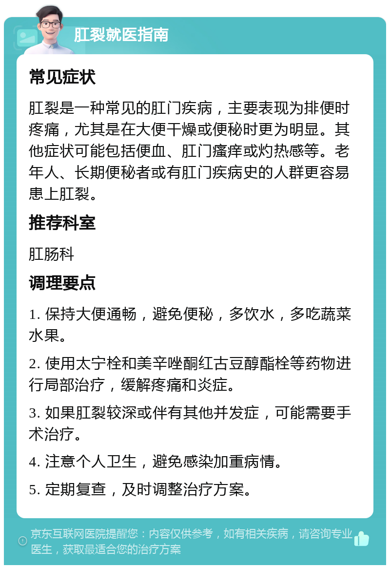 肛裂就医指南 常见症状 肛裂是一种常见的肛门疾病，主要表现为排便时疼痛，尤其是在大便干燥或便秘时更为明显。其他症状可能包括便血、肛门瘙痒或灼热感等。老年人、长期便秘者或有肛门疾病史的人群更容易患上肛裂。 推荐科室 肛肠科 调理要点 1. 保持大便通畅，避免便秘，多饮水，多吃蔬菜水果。 2. 使用太宁栓和美辛唑酮红古豆醇酯栓等药物进行局部治疗，缓解疼痛和炎症。 3. 如果肛裂较深或伴有其他并发症，可能需要手术治疗。 4. 注意个人卫生，避免感染加重病情。 5. 定期复查，及时调整治疗方案。