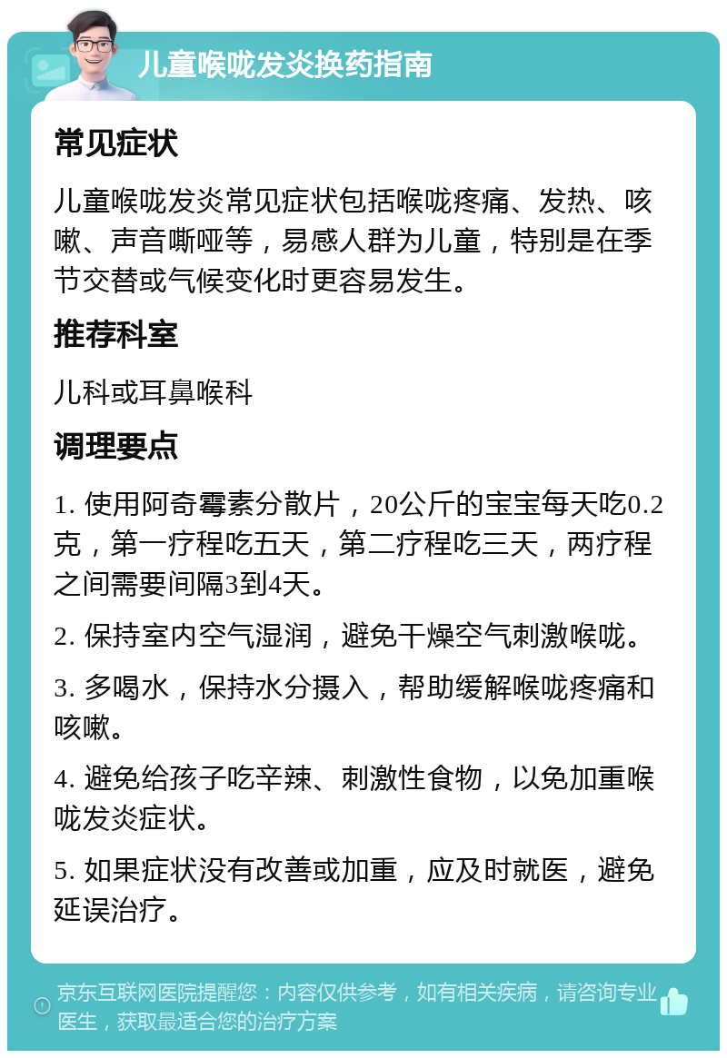 儿童喉咙发炎换药指南 常见症状 儿童喉咙发炎常见症状包括喉咙疼痛、发热、咳嗽、声音嘶哑等，易感人群为儿童，特别是在季节交替或气候变化时更容易发生。 推荐科室 儿科或耳鼻喉科 调理要点 1. 使用阿奇霉素分散片，20公斤的宝宝每天吃0.2克，第一疗程吃五天，第二疗程吃三天，两疗程之间需要间隔3到4天。 2. 保持室内空气湿润，避免干燥空气刺激喉咙。 3. 多喝水，保持水分摄入，帮助缓解喉咙疼痛和咳嗽。 4. 避免给孩子吃辛辣、刺激性食物，以免加重喉咙发炎症状。 5. 如果症状没有改善或加重，应及时就医，避免延误治疗。