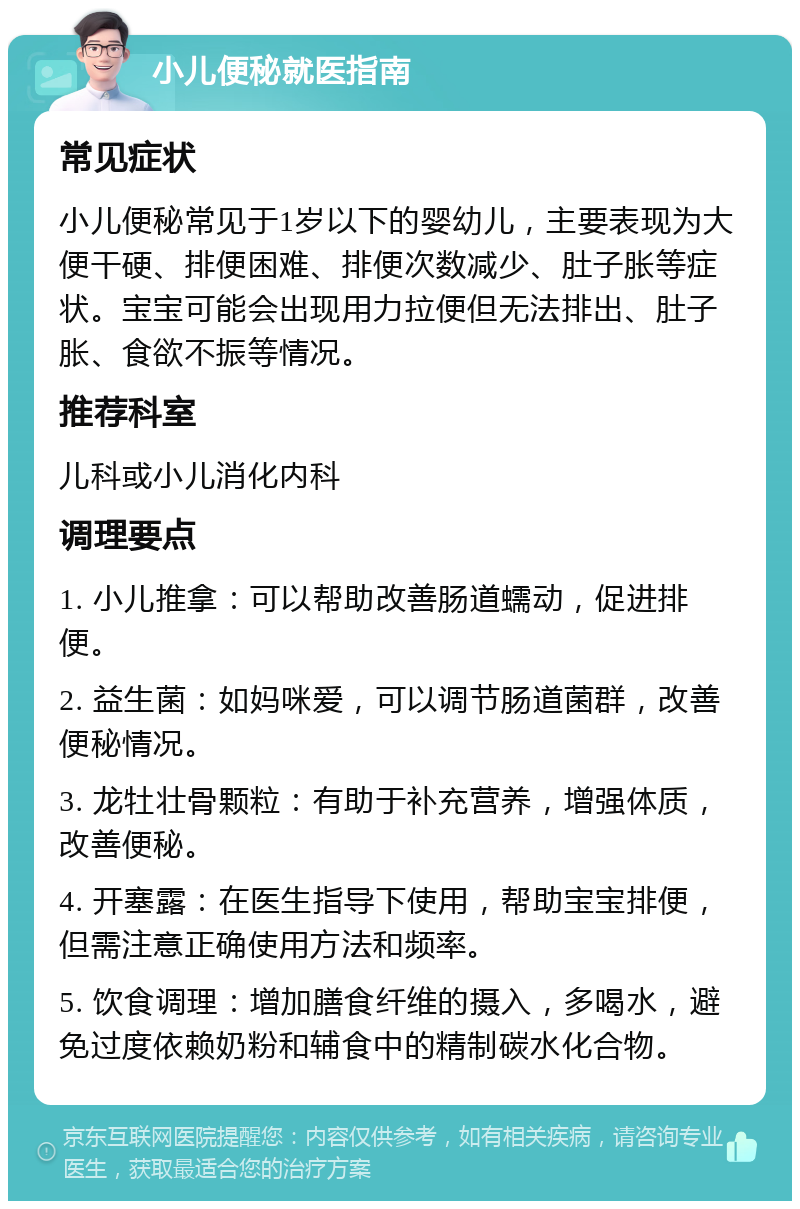 小儿便秘就医指南 常见症状 小儿便秘常见于1岁以下的婴幼儿，主要表现为大便干硬、排便困难、排便次数减少、肚子胀等症状。宝宝可能会出现用力拉便但无法排出、肚子胀、食欲不振等情况。 推荐科室 儿科或小儿消化内科 调理要点 1. 小儿推拿：可以帮助改善肠道蠕动，促进排便。 2. 益生菌：如妈咪爱，可以调节肠道菌群，改善便秘情况。 3. 龙牡壮骨颗粒：有助于补充营养，增强体质，改善便秘。 4. 开塞露：在医生指导下使用，帮助宝宝排便，但需注意正确使用方法和频率。 5. 饮食调理：增加膳食纤维的摄入，多喝水，避免过度依赖奶粉和辅食中的精制碳水化合物。