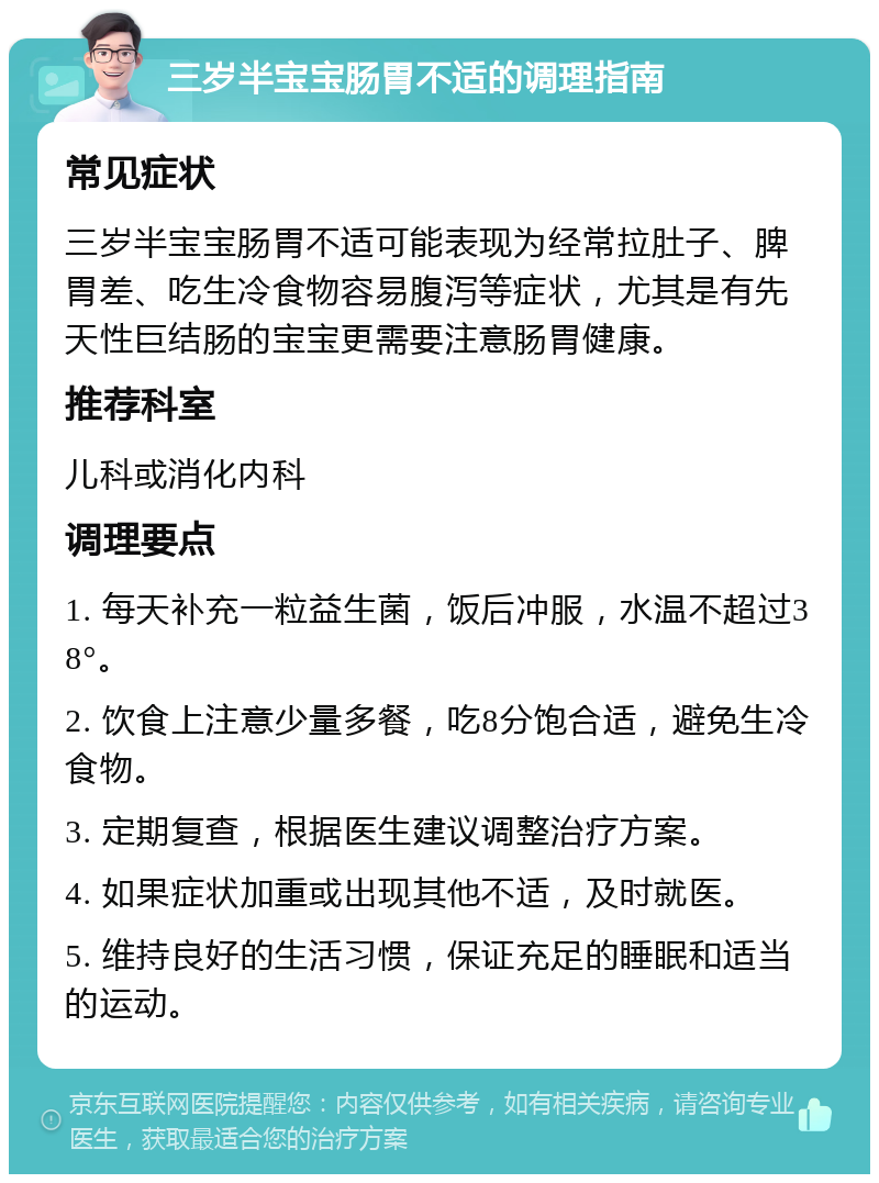 三岁半宝宝肠胃不适的调理指南 常见症状 三岁半宝宝肠胃不适可能表现为经常拉肚子、脾胃差、吃生冷食物容易腹泻等症状，尤其是有先天性巨结肠的宝宝更需要注意肠胃健康。 推荐科室 儿科或消化内科 调理要点 1. 每天补充一粒益生菌，饭后冲服，水温不超过38°。 2. 饮食上注意少量多餐，吃8分饱合适，避免生冷食物。 3. 定期复查，根据医生建议调整治疗方案。 4. 如果症状加重或出现其他不适，及时就医。 5. 维持良好的生活习惯，保证充足的睡眠和适当的运动。