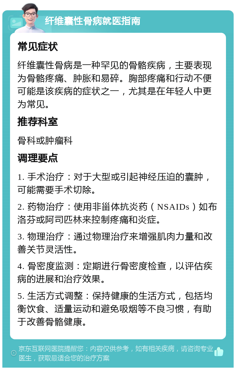 纤维囊性骨病就医指南 常见症状 纤维囊性骨病是一种罕见的骨骼疾病，主要表现为骨骼疼痛、肿胀和易碎。胸部疼痛和行动不便可能是该疾病的症状之一，尤其是在年轻人中更为常见。 推荐科室 骨科或肿瘤科 调理要点 1. 手术治疗：对于大型或引起神经压迫的囊肿，可能需要手术切除。 2. 药物治疗：使用非甾体抗炎药（NSAIDs）如布洛芬或阿司匹林来控制疼痛和炎症。 3. 物理治疗：通过物理治疗来增强肌肉力量和改善关节灵活性。 4. 骨密度监测：定期进行骨密度检查，以评估疾病的进展和治疗效果。 5. 生活方式调整：保持健康的生活方式，包括均衡饮食、适量运动和避免吸烟等不良习惯，有助于改善骨骼健康。