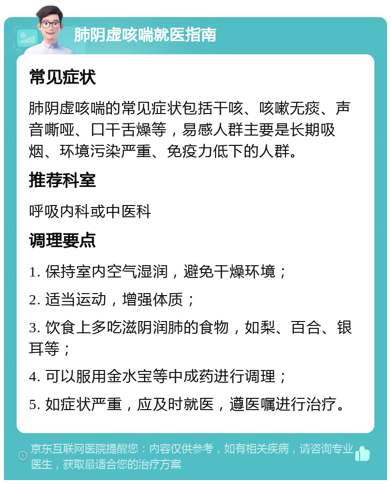 肺阴虚咳喘就医指南 常见症状 肺阴虚咳喘的常见症状包括干咳、咳嗽无痰、声音嘶哑、口干舌燥等，易感人群主要是长期吸烟、环境污染严重、免疫力低下的人群。 推荐科室 呼吸内科或中医科 调理要点 1. 保持室内空气湿润，避免干燥环境； 2. 适当运动，增强体质； 3. 饮食上多吃滋阴润肺的食物，如梨、百合、银耳等； 4. 可以服用金水宝等中成药进行调理； 5. 如症状严重，应及时就医，遵医嘱进行治疗。