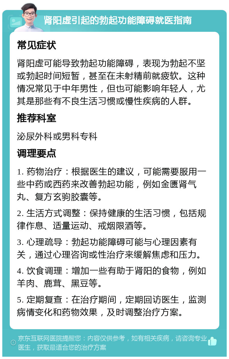 肾阳虚引起的勃起功能障碍就医指南 常见症状 肾阳虚可能导致勃起功能障碍，表现为勃起不坚或勃起时间短暂，甚至在未射精前就疲软。这种情况常见于中年男性，但也可能影响年轻人，尤其是那些有不良生活习惯或慢性疾病的人群。 推荐科室 泌尿外科或男科专科 调理要点 1. 药物治疗：根据医生的建议，可能需要服用一些中药或西药来改善勃起功能，例如金匮肾气丸、复方玄驹胶囊等。 2. 生活方式调整：保持健康的生活习惯，包括规律作息、适量运动、戒烟限酒等。 3. 心理疏导：勃起功能障碍可能与心理因素有关，通过心理咨询或性治疗来缓解焦虑和压力。 4. 饮食调理：增加一些有助于肾阳的食物，例如羊肉、鹿茸、黑豆等。 5. 定期复查：在治疗期间，定期回访医生，监测病情变化和药物效果，及时调整治疗方案。