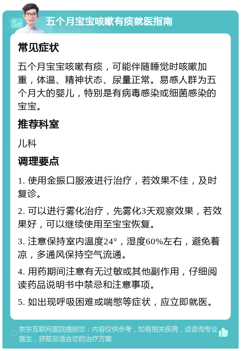 五个月宝宝咳嗽有痰就医指南 常见症状 五个月宝宝咳嗽有痰，可能伴随睡觉时咳嗽加重，体温、精神状态、尿量正常。易感人群为五个月大的婴儿，特别是有病毒感染或细菌感染的宝宝。 推荐科室 儿科 调理要点 1. 使用金振口服液进行治疗，若效果不佳，及时复诊。 2. 可以进行雾化治疗，先雾化3天观察效果，若效果好，可以继续使用至宝宝恢复。 3. 注意保持室内温度24°，湿度60%左右，避免着凉，多通风保持空气流通。 4. 用药期间注意有无过敏或其他副作用，仔细阅读药品说明书中禁忌和注意事项。 5. 如出现呼吸困难或喘憋等症状，应立即就医。