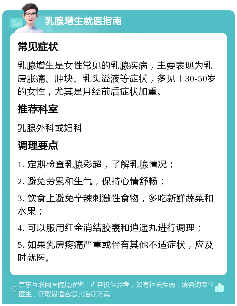 乳腺增生就医指南 常见症状 乳腺增生是女性常见的乳腺疾病，主要表现为乳房胀痛、肿块、乳头溢液等症状，多见于30-50岁的女性，尤其是月经前后症状加重。 推荐科室 乳腺外科或妇科 调理要点 1. 定期检查乳腺彩超，了解乳腺情况； 2. 避免劳累和生气，保持心情舒畅； 3. 饮食上避免辛辣刺激性食物，多吃新鲜蔬菜和水果； 4. 可以服用红金消结胶囊和逍遥丸进行调理； 5. 如果乳房疼痛严重或伴有其他不适症状，应及时就医。