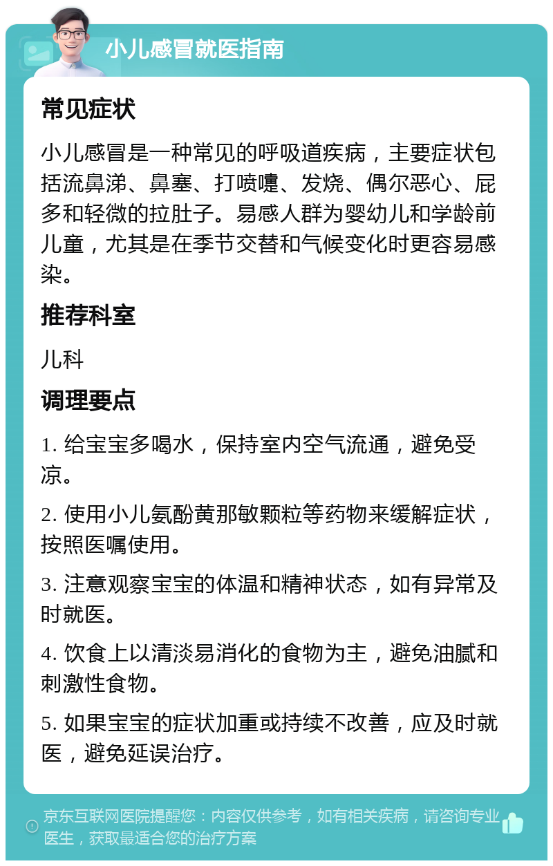 小儿感冒就医指南 常见症状 小儿感冒是一种常见的呼吸道疾病，主要症状包括流鼻涕、鼻塞、打喷嚏、发烧、偶尔恶心、屁多和轻微的拉肚子。易感人群为婴幼儿和学龄前儿童，尤其是在季节交替和气候变化时更容易感染。 推荐科室 儿科 调理要点 1. 给宝宝多喝水，保持室内空气流通，避免受凉。 2. 使用小儿氨酚黄那敏颗粒等药物来缓解症状，按照医嘱使用。 3. 注意观察宝宝的体温和精神状态，如有异常及时就医。 4. 饮食上以清淡易消化的食物为主，避免油腻和刺激性食物。 5. 如果宝宝的症状加重或持续不改善，应及时就医，避免延误治疗。