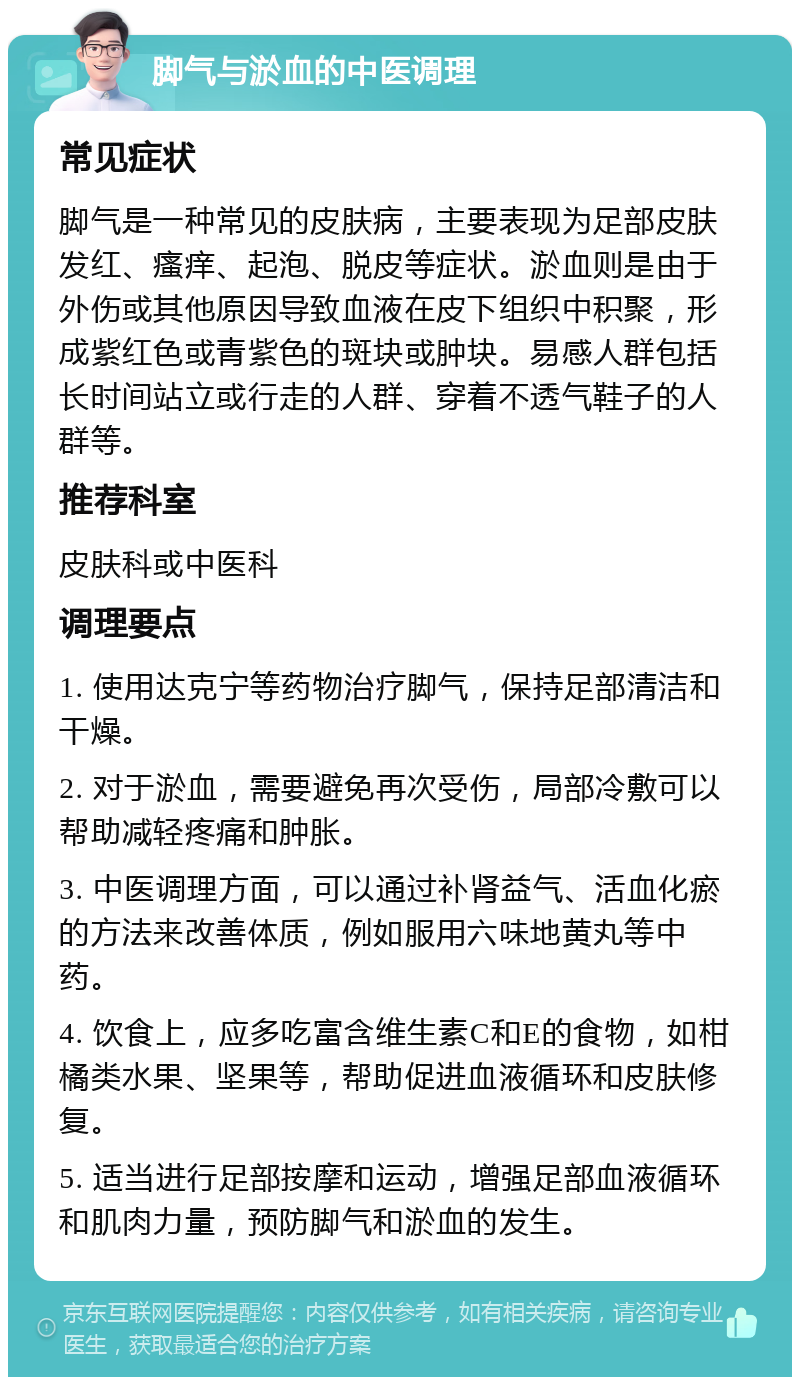 脚气与淤血的中医调理 常见症状 脚气是一种常见的皮肤病，主要表现为足部皮肤发红、瘙痒、起泡、脱皮等症状。淤血则是由于外伤或其他原因导致血液在皮下组织中积聚，形成紫红色或青紫色的斑块或肿块。易感人群包括长时间站立或行走的人群、穿着不透气鞋子的人群等。 推荐科室 皮肤科或中医科 调理要点 1. 使用达克宁等药物治疗脚气，保持足部清洁和干燥。 2. 对于淤血，需要避免再次受伤，局部冷敷可以帮助减轻疼痛和肿胀。 3. 中医调理方面，可以通过补肾益气、活血化瘀的方法来改善体质，例如服用六味地黄丸等中药。 4. 饮食上，应多吃富含维生素C和E的食物，如柑橘类水果、坚果等，帮助促进血液循环和皮肤修复。 5. 适当进行足部按摩和运动，增强足部血液循环和肌肉力量，预防脚气和淤血的发生。