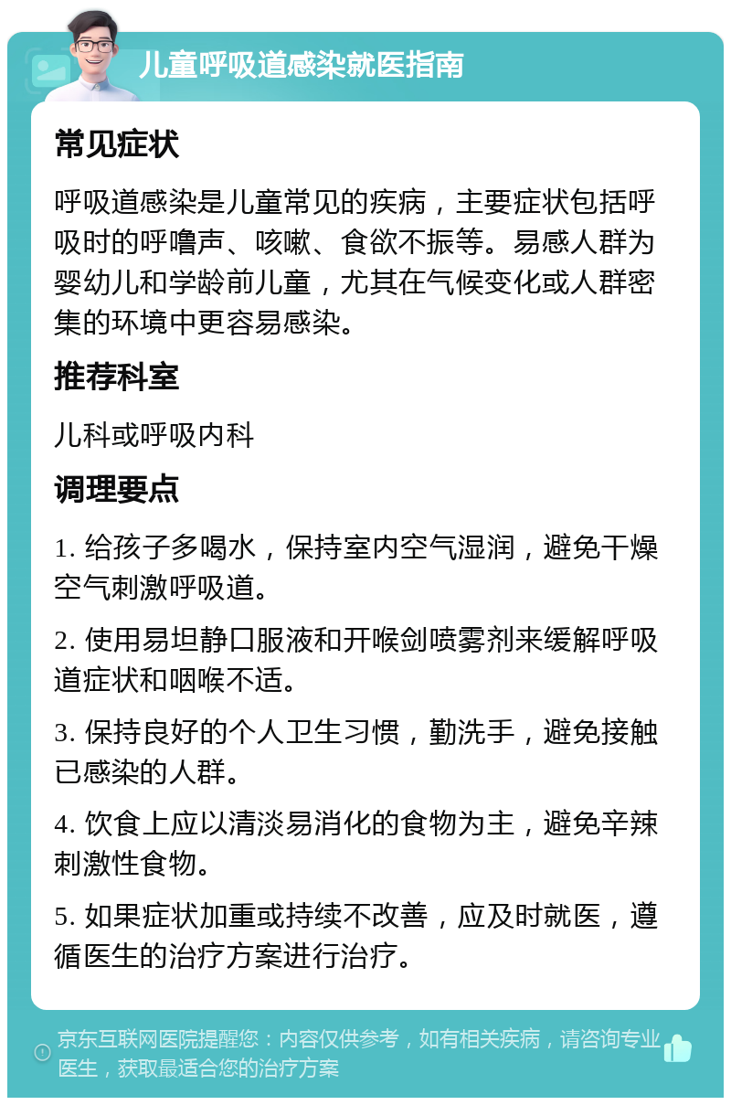 儿童呼吸道感染就医指南 常见症状 呼吸道感染是儿童常见的疾病，主要症状包括呼吸时的呼噜声、咳嗽、食欲不振等。易感人群为婴幼儿和学龄前儿童，尤其在气候变化或人群密集的环境中更容易感染。 推荐科室 儿科或呼吸内科 调理要点 1. 给孩子多喝水，保持室内空气湿润，避免干燥空气刺激呼吸道。 2. 使用易坦静口服液和开喉剑喷雾剂来缓解呼吸道症状和咽喉不适。 3. 保持良好的个人卫生习惯，勤洗手，避免接触已感染的人群。 4. 饮食上应以清淡易消化的食物为主，避免辛辣刺激性食物。 5. 如果症状加重或持续不改善，应及时就医，遵循医生的治疗方案进行治疗。