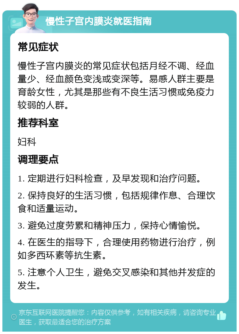 慢性子宫内膜炎就医指南 常见症状 慢性子宫内膜炎的常见症状包括月经不调、经血量少、经血颜色变浅或变深等。易感人群主要是育龄女性，尤其是那些有不良生活习惯或免疫力较弱的人群。 推荐科室 妇科 调理要点 1. 定期进行妇科检查，及早发现和治疗问题。 2. 保持良好的生活习惯，包括规律作息、合理饮食和适量运动。 3. 避免过度劳累和精神压力，保持心情愉悦。 4. 在医生的指导下，合理使用药物进行治疗，例如多西环素等抗生素。 5. 注意个人卫生，避免交叉感染和其他并发症的发生。