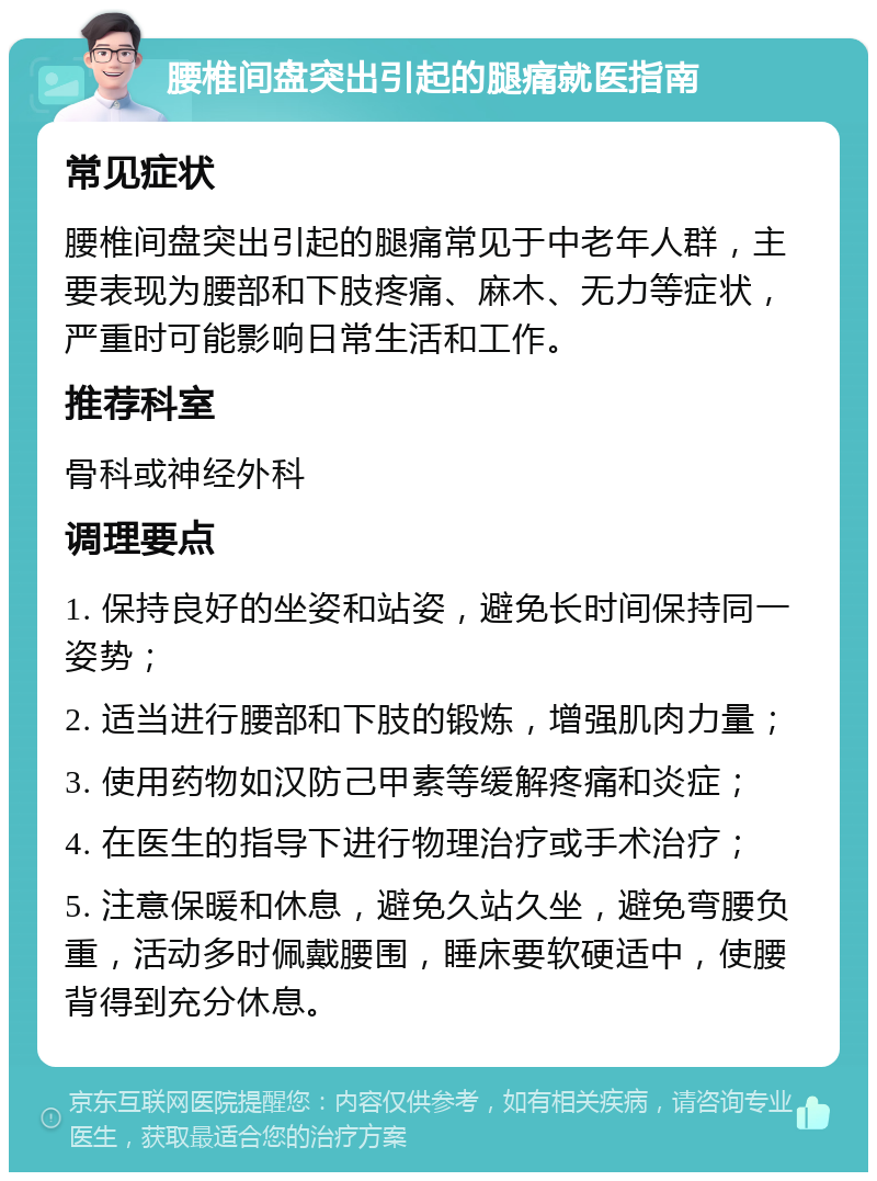 腰椎间盘突出引起的腿痛就医指南 常见症状 腰椎间盘突出引起的腿痛常见于中老年人群，主要表现为腰部和下肢疼痛、麻木、无力等症状，严重时可能影响日常生活和工作。 推荐科室 骨科或神经外科 调理要点 1. 保持良好的坐姿和站姿，避免长时间保持同一姿势； 2. 适当进行腰部和下肢的锻炼，增强肌肉力量； 3. 使用药物如汉防己甲素等缓解疼痛和炎症； 4. 在医生的指导下进行物理治疗或手术治疗； 5. 注意保暖和休息，避免久站久坐，避免弯腰负重，活动多时佩戴腰围，睡床要软硬适中，使腰背得到充分休息。