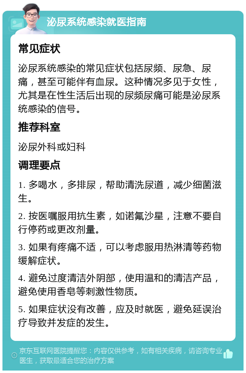 泌尿系统感染就医指南 常见症状 泌尿系统感染的常见症状包括尿频、尿急、尿痛，甚至可能伴有血尿。这种情况多见于女性，尤其是在性生活后出现的尿频尿痛可能是泌尿系统感染的信号。 推荐科室 泌尿外科或妇科 调理要点 1. 多喝水，多排尿，帮助清洗尿道，减少细菌滋生。 2. 按医嘱服用抗生素，如诺氟沙星，注意不要自行停药或更改剂量。 3. 如果有疼痛不适，可以考虑服用热淋清等药物缓解症状。 4. 避免过度清洁外阴部，使用温和的清洁产品，避免使用香皂等刺激性物质。 5. 如果症状没有改善，应及时就医，避免延误治疗导致并发症的发生。