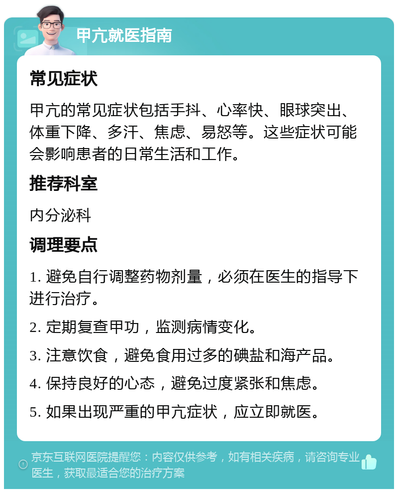 甲亢就医指南 常见症状 甲亢的常见症状包括手抖、心率快、眼球突出、体重下降、多汗、焦虑、易怒等。这些症状可能会影响患者的日常生活和工作。 推荐科室 内分泌科 调理要点 1. 避免自行调整药物剂量，必须在医生的指导下进行治疗。 2. 定期复查甲功，监测病情变化。 3. 注意饮食，避免食用过多的碘盐和海产品。 4. 保持良好的心态，避免过度紧张和焦虑。 5. 如果出现严重的甲亢症状，应立即就医。