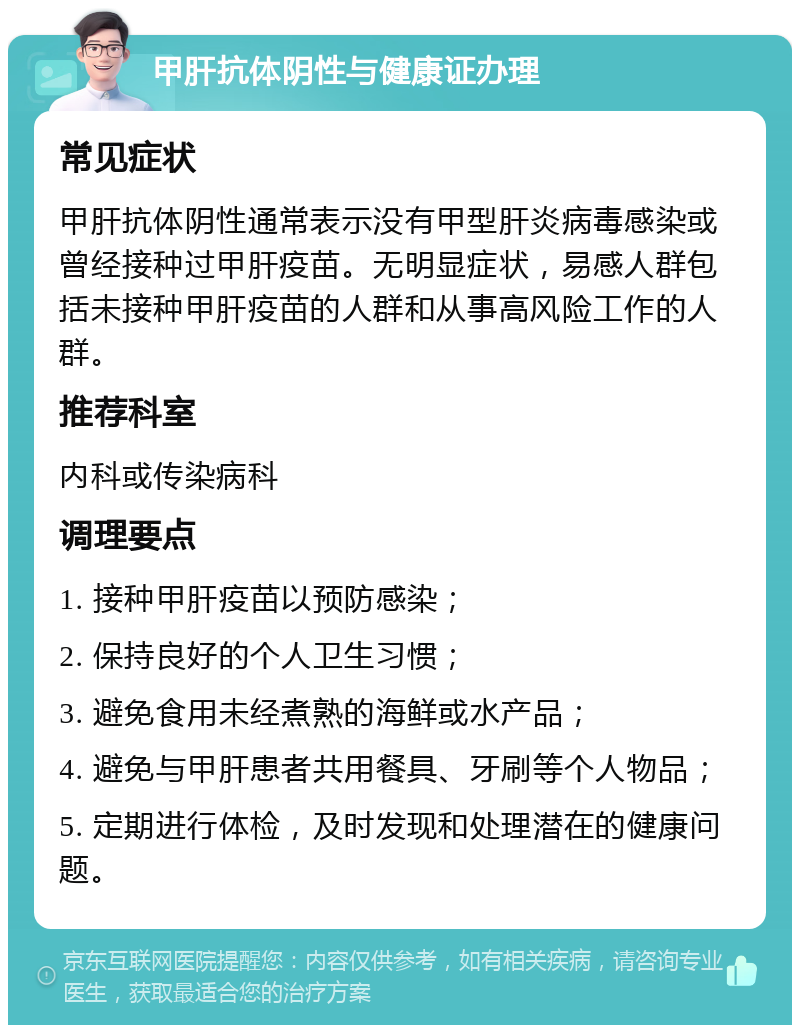 甲肝抗体阴性与健康证办理 常见症状 甲肝抗体阴性通常表示没有甲型肝炎病毒感染或曾经接种过甲肝疫苗。无明显症状，易感人群包括未接种甲肝疫苗的人群和从事高风险工作的人群。 推荐科室 内科或传染病科 调理要点 1. 接种甲肝疫苗以预防感染； 2. 保持良好的个人卫生习惯； 3. 避免食用未经煮熟的海鲜或水产品； 4. 避免与甲肝患者共用餐具、牙刷等个人物品； 5. 定期进行体检，及时发现和处理潜在的健康问题。