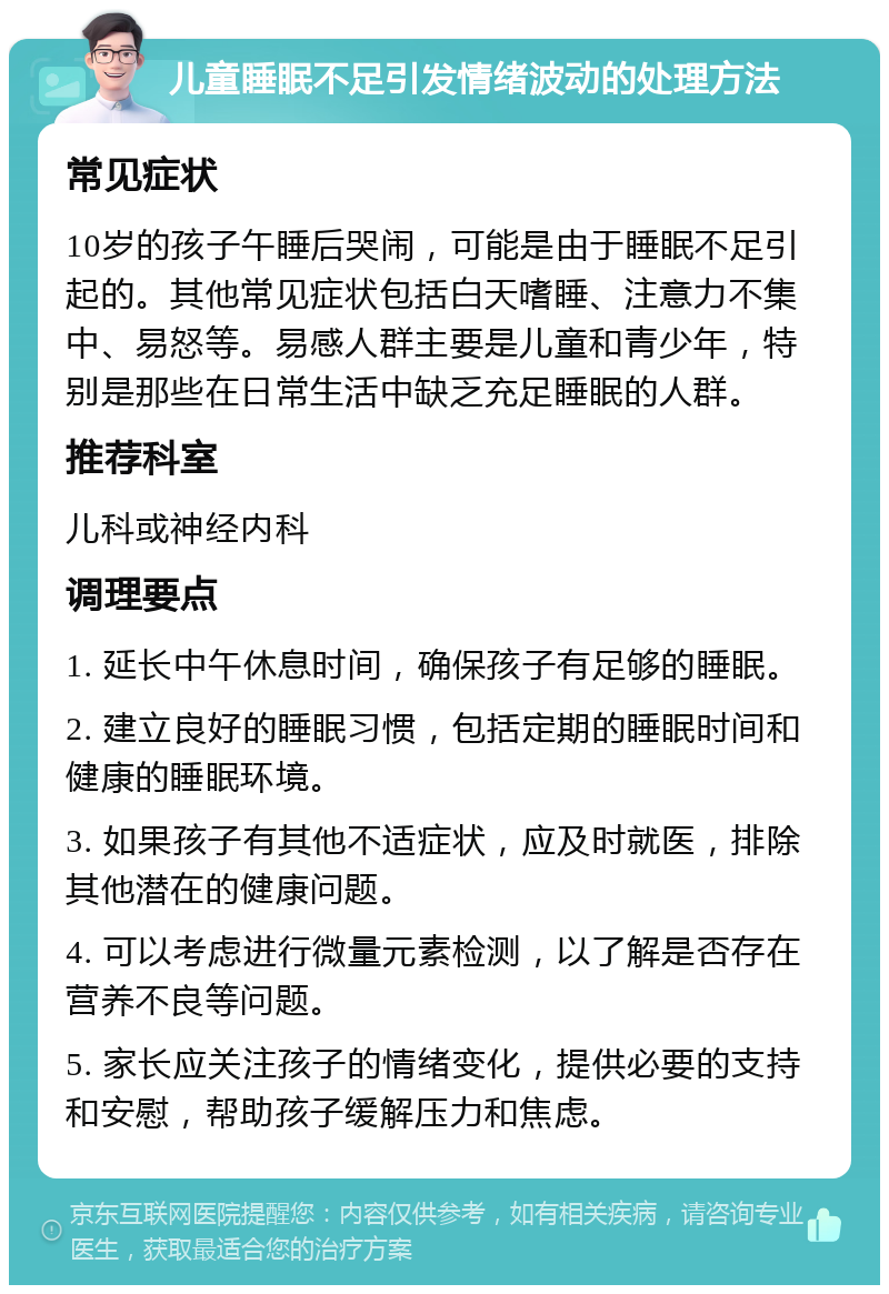 儿童睡眠不足引发情绪波动的处理方法 常见症状 10岁的孩子午睡后哭闹，可能是由于睡眠不足引起的。其他常见症状包括白天嗜睡、注意力不集中、易怒等。易感人群主要是儿童和青少年，特别是那些在日常生活中缺乏充足睡眠的人群。 推荐科室 儿科或神经内科 调理要点 1. 延长中午休息时间，确保孩子有足够的睡眠。 2. 建立良好的睡眠习惯，包括定期的睡眠时间和健康的睡眠环境。 3. 如果孩子有其他不适症状，应及时就医，排除其他潜在的健康问题。 4. 可以考虑进行微量元素检测，以了解是否存在营养不良等问题。 5. 家长应关注孩子的情绪变化，提供必要的支持和安慰，帮助孩子缓解压力和焦虑。