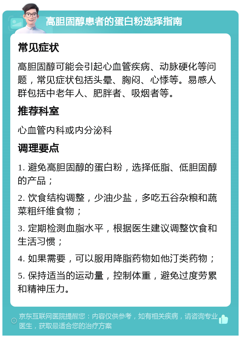 高胆固醇患者的蛋白粉选择指南 常见症状 高胆固醇可能会引起心血管疾病、动脉硬化等问题，常见症状包括头晕、胸闷、心悸等。易感人群包括中老年人、肥胖者、吸烟者等。 推荐科室 心血管内科或内分泌科 调理要点 1. 避免高胆固醇的蛋白粉，选择低脂、低胆固醇的产品； 2. 饮食结构调整，少油少盐，多吃五谷杂粮和蔬菜粗纤维食物； 3. 定期检测血脂水平，根据医生建议调整饮食和生活习惯； 4. 如果需要，可以服用降脂药物如他汀类药物； 5. 保持适当的运动量，控制体重，避免过度劳累和精神压力。