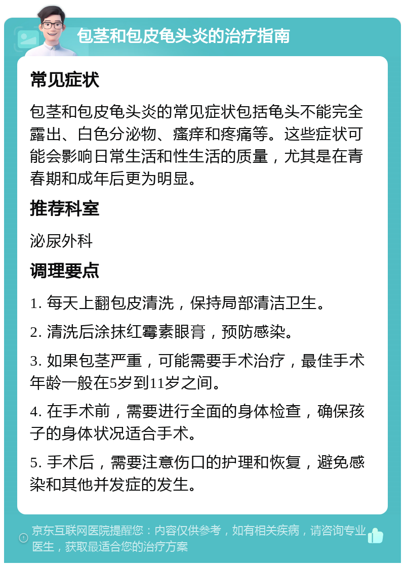 包茎和包皮龟头炎的治疗指南 常见症状 包茎和包皮龟头炎的常见症状包括龟头不能完全露出、白色分泌物、瘙痒和疼痛等。这些症状可能会影响日常生活和性生活的质量，尤其是在青春期和成年后更为明显。 推荐科室 泌尿外科 调理要点 1. 每天上翻包皮清洗，保持局部清洁卫生。 2. 清洗后涂抹红霉素眼膏，预防感染。 3. 如果包茎严重，可能需要手术治疗，最佳手术年龄一般在5岁到11岁之间。 4. 在手术前，需要进行全面的身体检查，确保孩子的身体状况适合手术。 5. 手术后，需要注意伤口的护理和恢复，避免感染和其他并发症的发生。