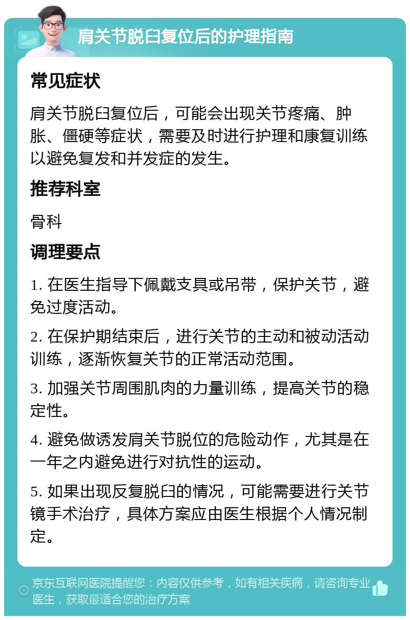 肩关节脱臼复位后的护理指南 常见症状 肩关节脱臼复位后，可能会出现关节疼痛、肿胀、僵硬等症状，需要及时进行护理和康复训练以避免复发和并发症的发生。 推荐科室 骨科 调理要点 1. 在医生指导下佩戴支具或吊带，保护关节，避免过度活动。 2. 在保护期结束后，进行关节的主动和被动活动训练，逐渐恢复关节的正常活动范围。 3. 加强关节周围肌肉的力量训练，提高关节的稳定性。 4. 避免做诱发肩关节脱位的危险动作，尤其是在一年之内避免进行对抗性的运动。 5. 如果出现反复脱臼的情况，可能需要进行关节镜手术治疗，具体方案应由医生根据个人情况制定。