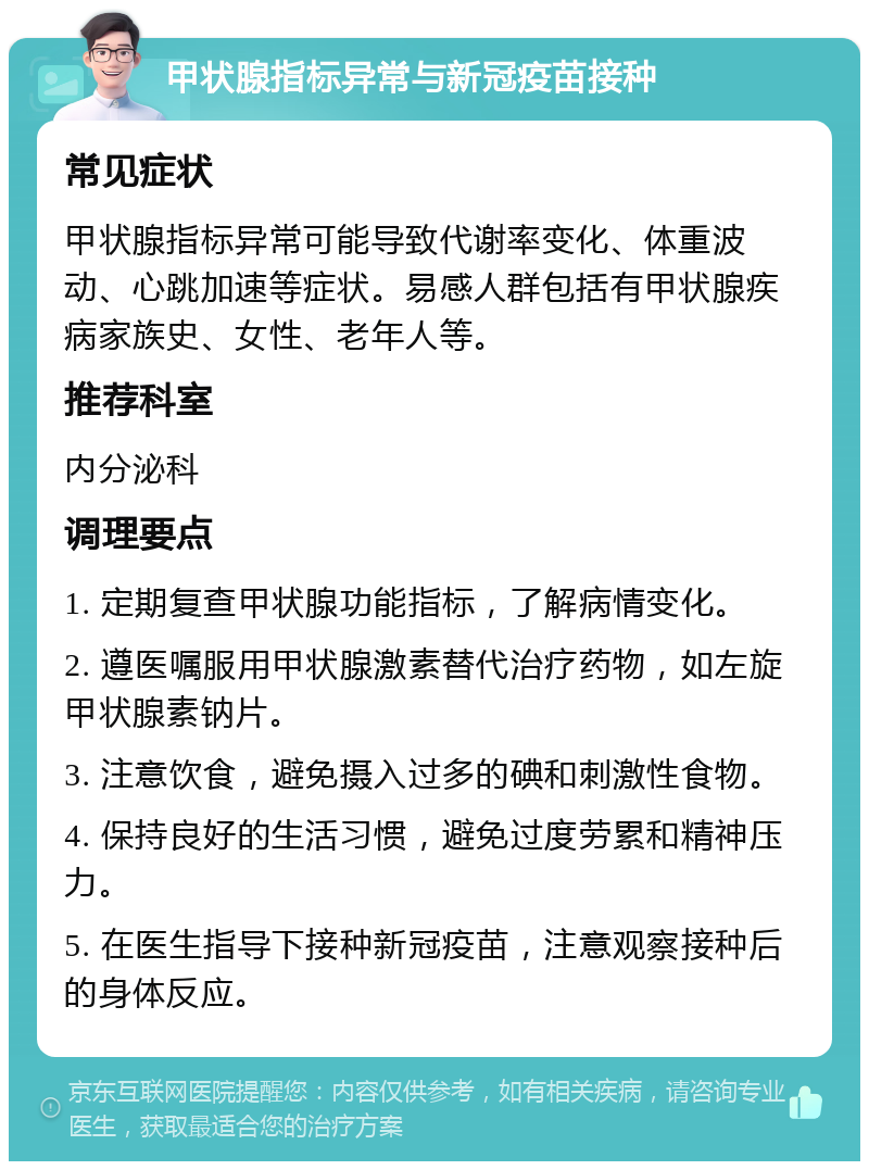 甲状腺指标异常与新冠疫苗接种 常见症状 甲状腺指标异常可能导致代谢率变化、体重波动、心跳加速等症状。易感人群包括有甲状腺疾病家族史、女性、老年人等。 推荐科室 内分泌科 调理要点 1. 定期复查甲状腺功能指标，了解病情变化。 2. 遵医嘱服用甲状腺激素替代治疗药物，如左旋甲状腺素钠片。 3. 注意饮食，避免摄入过多的碘和刺激性食物。 4. 保持良好的生活习惯，避免过度劳累和精神压力。 5. 在医生指导下接种新冠疫苗，注意观察接种后的身体反应。