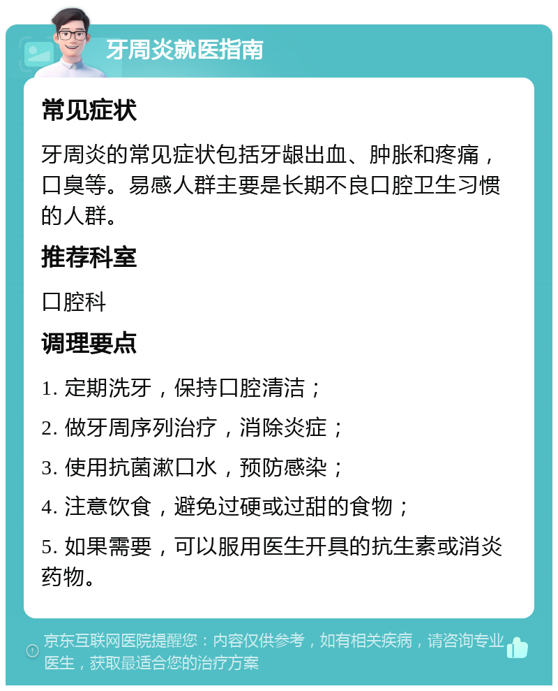 牙周炎就医指南 常见症状 牙周炎的常见症状包括牙龈出血、肿胀和疼痛，口臭等。易感人群主要是长期不良口腔卫生习惯的人群。 推荐科室 口腔科 调理要点 1. 定期洗牙，保持口腔清洁； 2. 做牙周序列治疗，消除炎症； 3. 使用抗菌漱口水，预防感染； 4. 注意饮食，避免过硬或过甜的食物； 5. 如果需要，可以服用医生开具的抗生素或消炎药物。